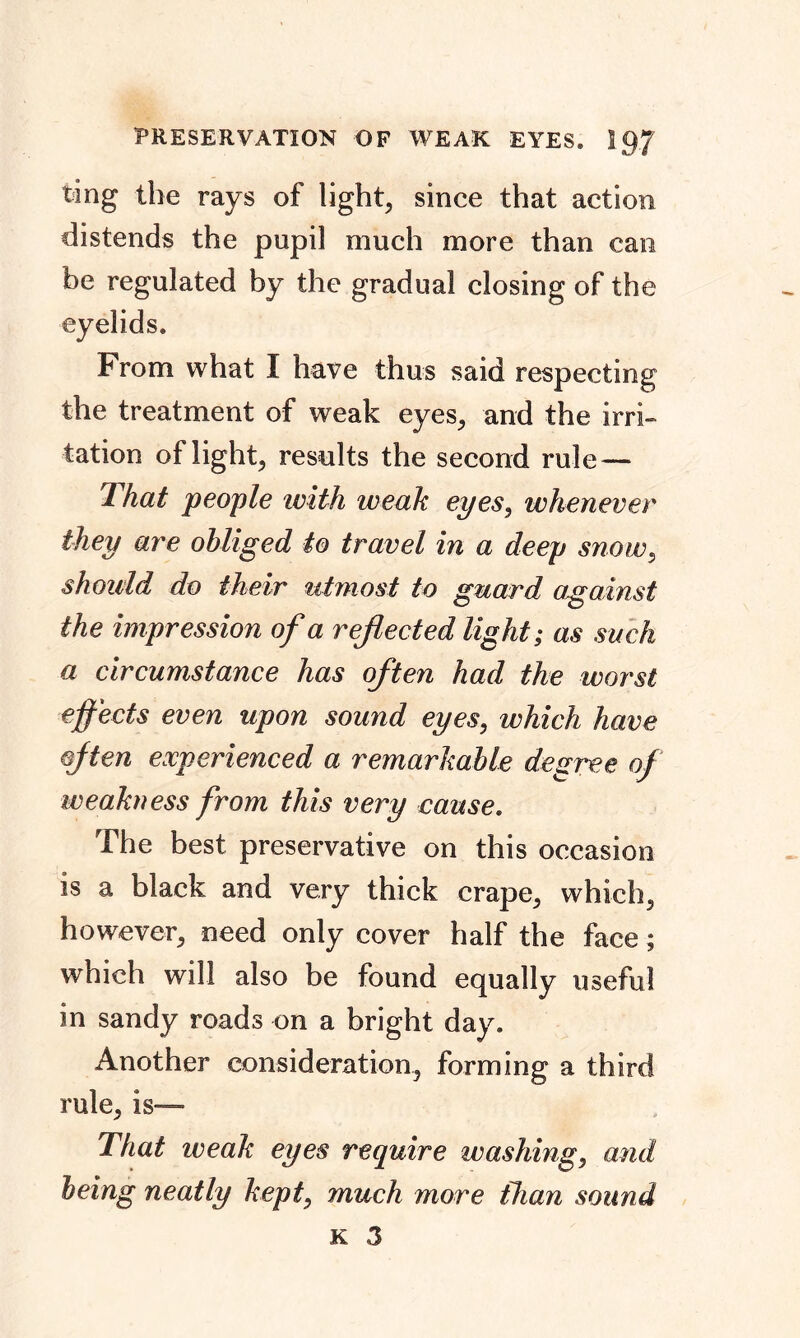 ting the rays of light, since that action distends the pupil much more than can be regulated by the gradual closing of the eyelids. From what I have thus said respecting the treatment of weak eyes, and the irri- tation of light, results the second rule — That people with weak eyes, whenever they are obliged to travel in a deep snow, should do their utmost to guard against the impression of a reflected light; as such a circumstance has often had the worst effects even upon sound eyes, which have often experienced a remarkable degree of weakness from this very cause. The best preservative on this occasion is a black and very thick crape, which, however, need only cover half the face; which will also be found equally useful in sandy roads on a bright day. Another consideration, forming a third rule, is— That weak eyes require washing, and being neatly kept, much more than sound