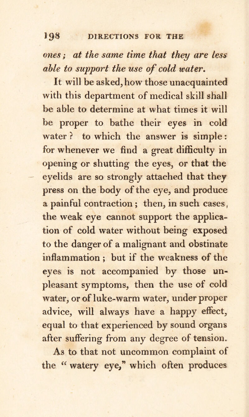 ones; at the same time that they are less able to support the use of cold water. It will be asked, how those unacquainted with this department of medical skill shall be able to determine at what times it will be proper to bathe their eyes in cold water ? to which the answer is simple: for whenever we find a great difficulty in opening or shutting the eyes, or that the eyelids are so strongly attached that they press on the body of the eye, and produce a painful contraction ; then, in such cases, the weak eye cannot support the applica- tion of cold water without being exposed to the danger of a malignant and obstinate inflammation ; but if the weakness of the eyes is not accompanied by those un- pleasant symptoms^ then the use of cold water; or of luke-warm water, under proper advice, will always have a happy effect, equal to that experienced by sound organs after suffering from any degree of tension. As to that not uncommon complaint of the “ watery eye,” which often produces