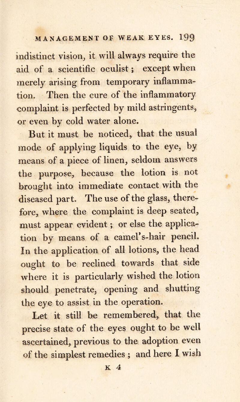 indistinct vision, it will always require the aid of a scientific oculist; except when merely arising from temporary inflamma- tion. Then the cure of the inflammatory complaint is perfected by mild astringents, or even by cold water alone. But it must be noticed, that the usual mode of applying liquids to the eye, by means of a piece of linen, seldom answers the purpose, because the lotion is not brought into immediate contact with the diseased part. The use of the glass, there- fore, where the complaint is deep seated, must appear evident; or else the applica- tion by means of a earners-hair pencil. In the application of ail lotions, the head ought to be reclined towards that side where it is particularly wished the lotion should penetrate, opening and shutting the eye to assist in the operation. Let it still be remembered, that the precise state of the eyes ought to be well ascertained, previous to the adoption even of the simplest remedies ; and here I wish