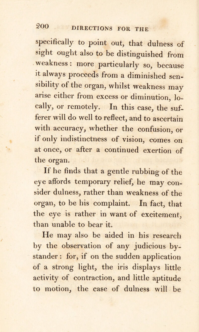 directions for the specifically to point out, that dulness of sight ought also to be distinguished from weakness : more particularly so, because it always proceeds from a diminished sen- sibility of the organ, whilst weakness may arise either from excess or diminution, lo- cally, or remotely. In this case, the suf- ferer will do well to reflect, and to ascertain with accuracy, whether the confusion, or if only indistinctness of vision, comes on at once, or after a continued exertion of the organ. If he finds that a gentle rubbing of the eye affords temporary relief, he may con- sider dulness, rather than weakness of the organ, to be his complaint. In fact, that the eye is rather in want of excitement, than unable to bear it. He may also be aided in his research by the observation of any judicious by- stander : for, if on the sudden application of a strong light, the iris displays little activity of contraction, and little aptitude to motion, the case of dulness will be