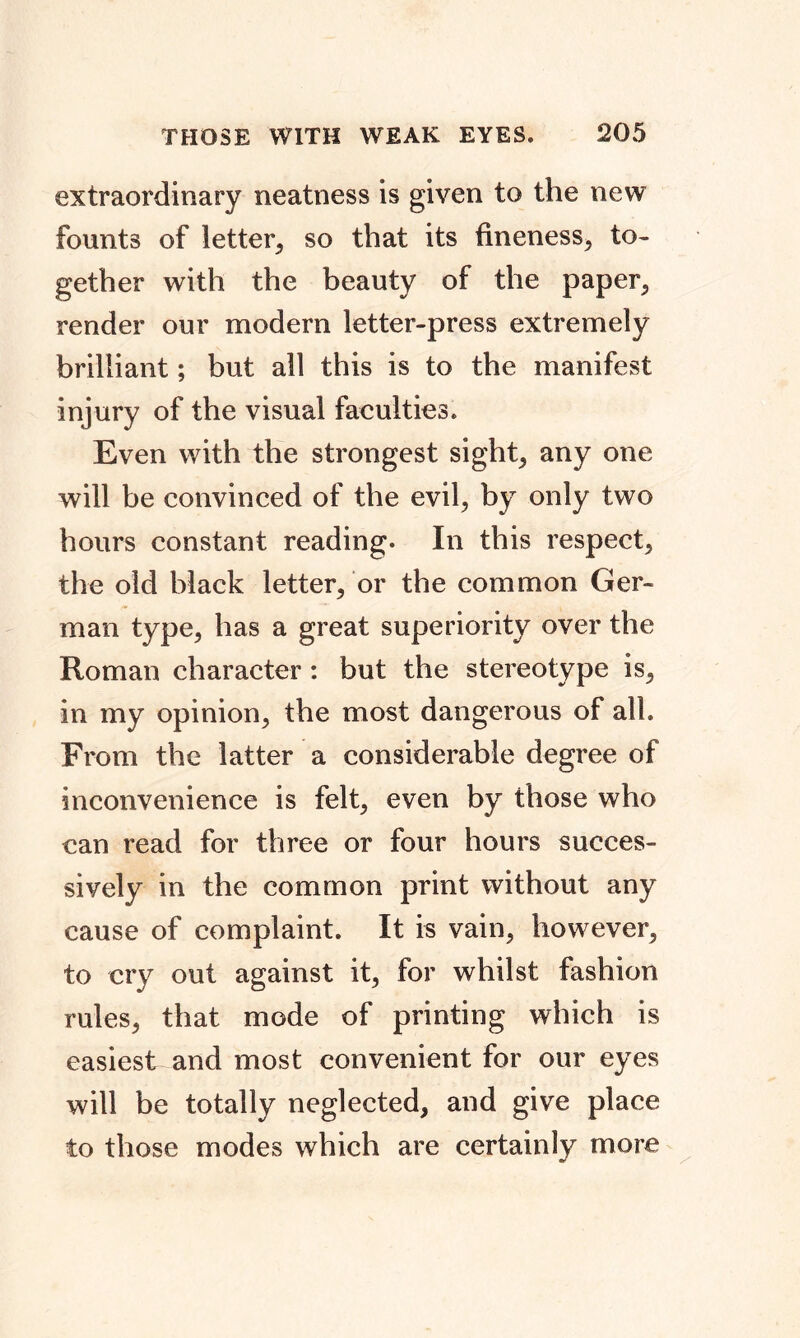extraordinary neatness is given to the new founts of letter, so that its fineness, to- gether with the beauty of the paper, render our modern letter-press extremely brilliant; but all this is to the manifest injury of the visual faculties. Even with the strongest sight; any one will be convinced of the evil, by only two hours constant reading. In this respect, the old black letter, or the common Ger- man type, has a great superiority over the Roman character: but the stereotype is, in my opinion, the most dangerous of all From the latter a considerable degree of inconvenience is felt, even by those who can read for three or four hours succes- sively in the common print without any cause of complaint. It is vain, however, to cry out against it, for whilst fashion rules, that mode of printing which is easiest and most convenient for our eyes will be totally neglected, and give place to those modes which are certainly more