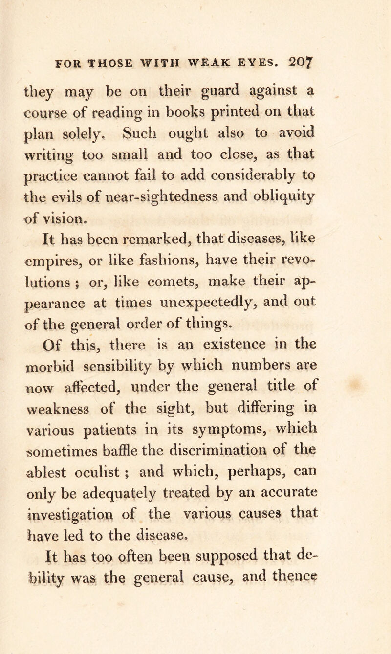 they may be on their guard against a course of reading in books printed on that plan solely. Such ought also to avoid writing too small and too close, as that practice cannot fail to add considerably to the evils of near-sightedness and obliquity of vision. It has been remarked, that diseases, like empires, or like fashions, have their revo- lutions ; or, like comets, make their ap- pearance at times unexpectedly, and out of the general order of things. Of this, there is an existence in the morbid sensibility by which numbers are now affected, under the general title of weakness of the sight, but differing in various patients in its symptoms, which sometimes baffle the discrimination of the ablest oculist ; and which, perhaps, can only be adequately treated by an accurate investigation of the various causes that have led to the disease. It has too often been supposed that de- bility was the general cause, and thence