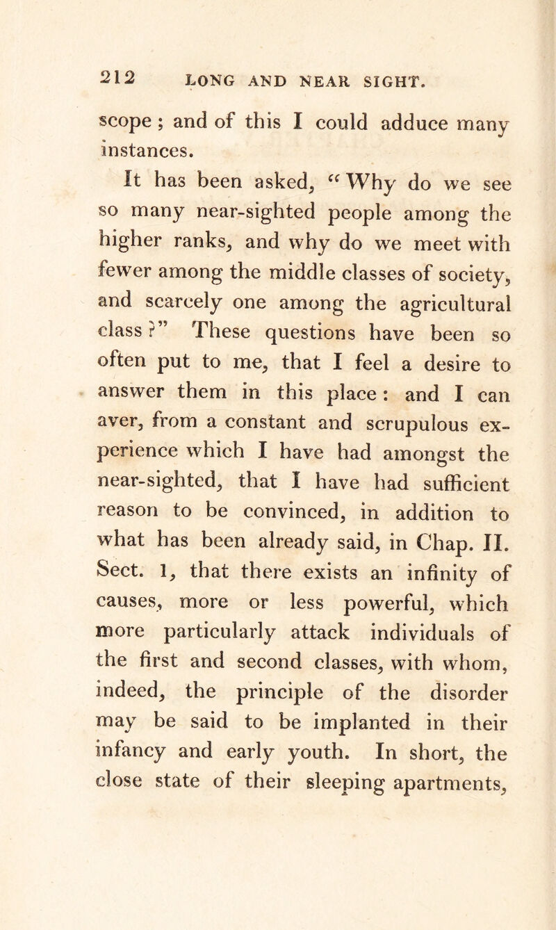scope ; and of this I could adduce many instances. It has been asked, ec Why do we see so many near-sighted people among the higher ranks, and why do we meet with fewer among the middle classes of society, and scarcely one among the agricultural class?” These questions have been so often put to me, that I feel a desire to answer them in this place: and I can aver, from a constant and scrupulous ex- perience which I have had amongst the near-sighted, that I have had sufficient reason to be convinced, in addition to what has been already said, in Chap. II. Sect. 1, that there exists an infinity of causes, more or less powerful, which more particularly attack individuals of the first and second classes, with whom, indeed, the principle of the disorder may be said to be implanted in their infancy and early youth. In short, the close state of their sleeping apartments,