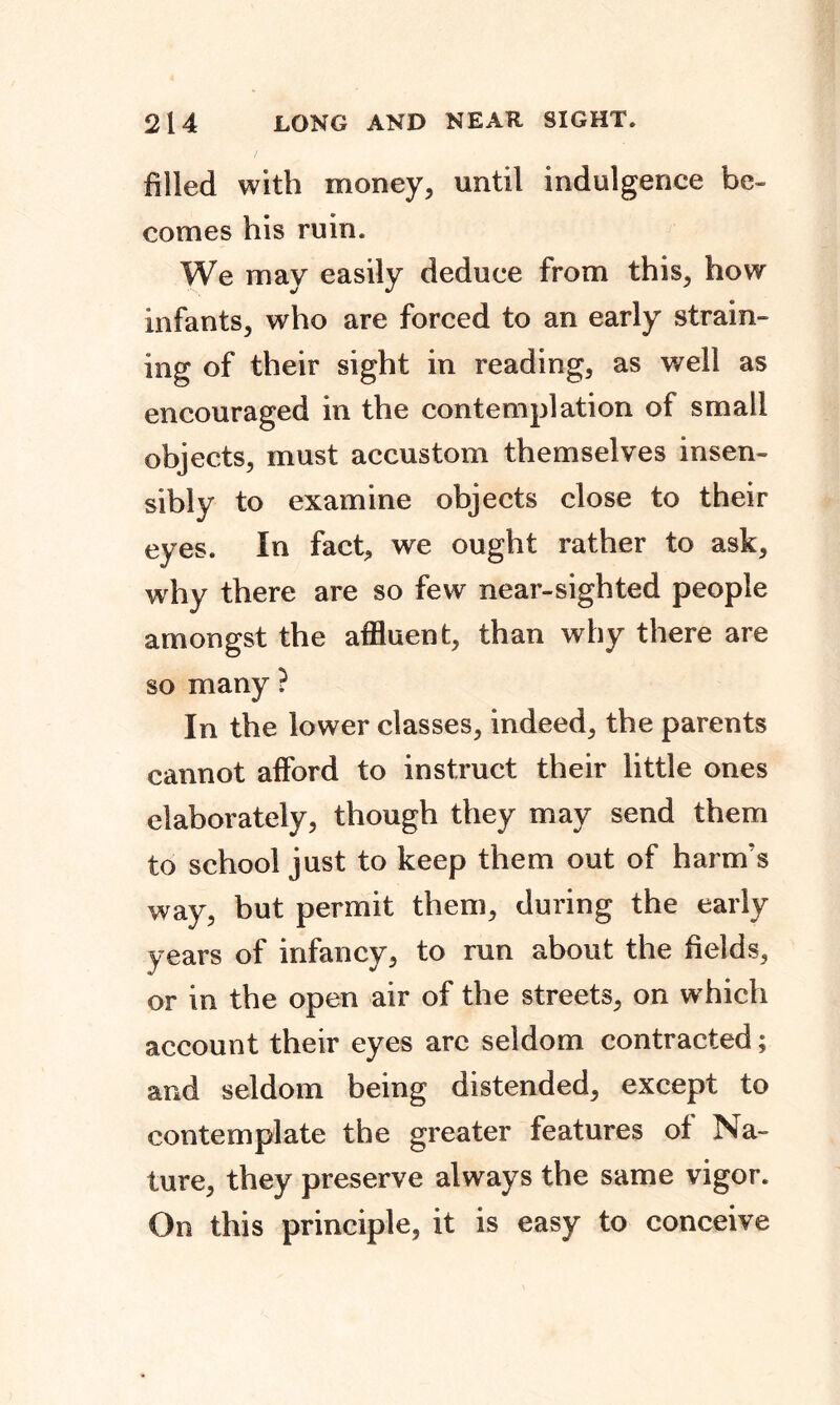 filled with money, until indulgence be- comes his ruin. We may easily deduce from this, how infants, who are forced to an early strain- ing of their sight in reading, as well as encouraged in the contemplation of small objects, must accustom themselves insen- sibly to examine objects close to their eyes. In fact, we ought rather to ask, why there are so few near-sighted people amongst the affluent, than why there are so many ? In the lower classes, indeed, the parents cannot afford to instruct their little ones elaborately, though they may send them to school just to keep them out of harm's way, but permit them, during the early years of infancy, to run about the fields, or in the open air of the streets, on which account their eyes are seldom contracted; and seldom being distended, except to contemplate the greater features of Na- ture, they preserve always the same vigor. On this principle, it is easy to conceive