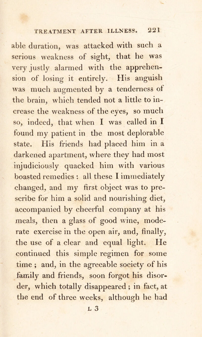 able duration, was attacked with such a serious weakness of sights that he was very justly alarmed with the apprehen- sion of losing it entirely. His anguish was much augmented by a tenderness ot the brain, which tended not a little to in- crease the weakness of the eyes, so much so, indeed, that when I was called in I found my patient in the most deplorable state. His friends had placed him in a darkened apartment, where they had most injudiciously quacked him with various boasted remedies : ail these I immediately changed, and my first object was to pre- scribe for him a solid and nourishing diet, accompanied by cheerful company at his meals, then a glass of good wine, mode- rate exercise in the open air, and, finally, the use of a clear and equal light. He continued this simple regimen for some time ; and, in the agreeable society of his family and friends, soon forgot his disor- der, which totally disappeared ; in fact, at the end of three weeks, although he had
