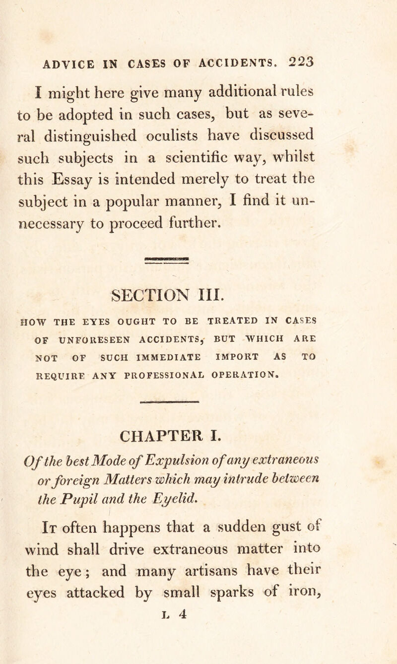I might here give many additional rules to be adopted in such cases, but as seve- ral distinguished oculists have discussed such subjects in a scientific way, whilst this Essay is intended merely to treat the subject in a popular manner, I find it un- necessary to proceed further. SECTION III. HOW THE EYES OUGHT TO BE TREATED IN CASES OF UNFORESEEN ACCIDENTS, BUT WHICH ARE NOT OF SUCH IMMEDIATE IMPORT AS TO REQUIRE ANY PROFESSIONAL OPERATION. CHAPTER I. Of the best Mode of Expulsion of any extraneous or foreign Matters which may intrude between the Pupil and the Eyelid. i It often happens that a sudden gust ot wind shall drive extraneous matter into the eye; and many artisans have their eyes attacked by small sparks of iron, l 4