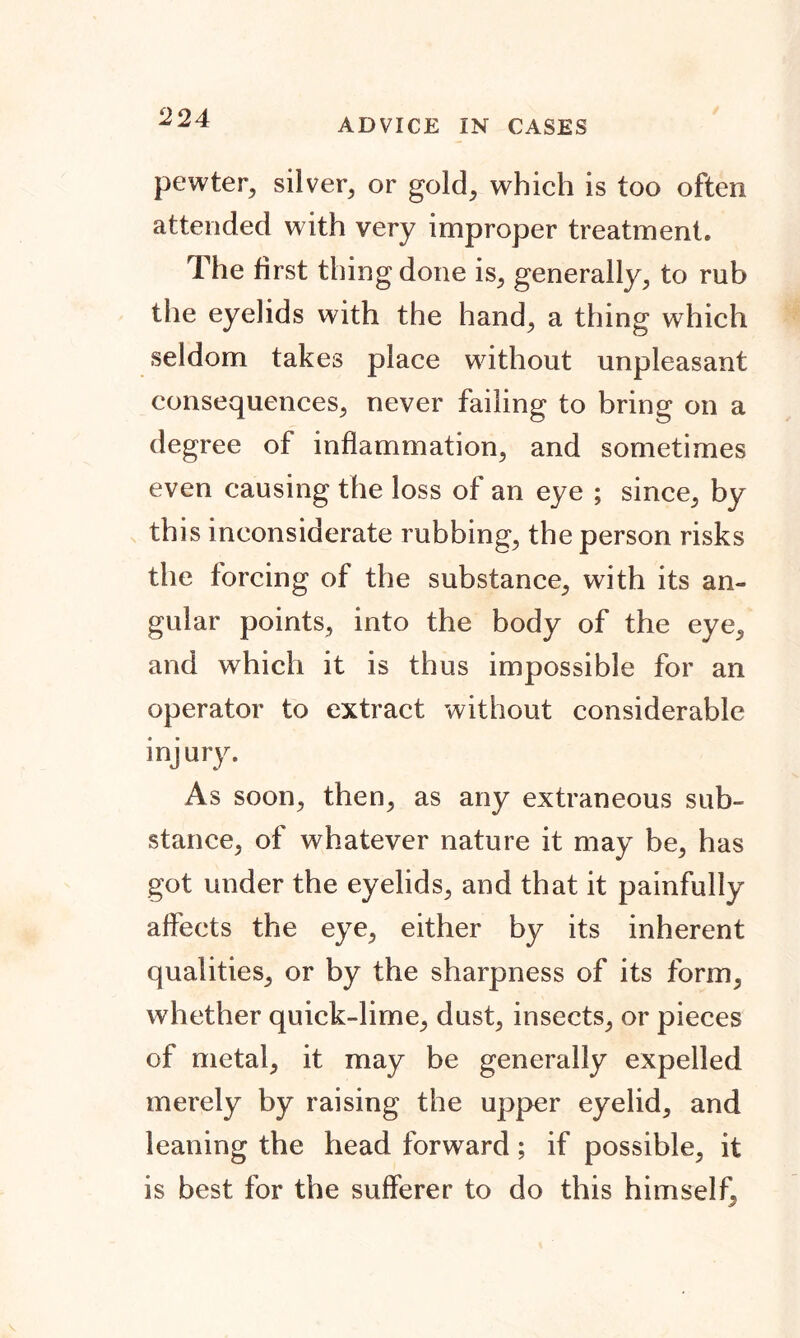 ADVICE IN CASES pewter, silver, or gold, which is too often attended with very improper treatment* The first thing done is, generally, to rub the eyelids with the hand, a thing which seldom takes place without unpleasant consequences, never failing to bring on a degree of inflammation, and sometimes even causing the loss of an eye ; since, by this inconsiderate rubbing, the person risks the forcing of the substance, with its an- gular points, into the body of the eye, and which it is thus impossible for an operator to extract without considerable injury. As soon, then, as any extraneous sub- stance, of whatever nature it may be, has got under the eyelids, and that it painfully affects the eye, either by its inherent qualities, or by the sharpness of its form, whether quick-lime, dust, insects, or pieces of metal, it may be generally expelled merely by raising the upper eyelid, and leaning the head forward; if possible, it is best for the sufferer to do this himself,