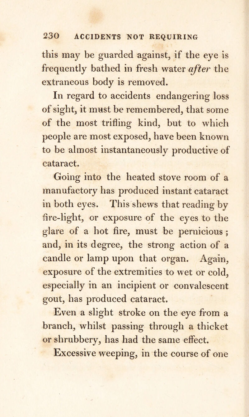 this may be guarded against, if the eye is frequently bathed in fresh water after the extraneous body is removed. In regard to accidents endangering loss of sight, it must be remembered, that some of the most trifling kind, but to which people are most exposed, have been known to be almost instantaneously productive of cataract. Going into the heated stove room of a manufactory has produced instant cataract in both eyes. This shews that reading by fire-light, or exposure of the eyes to the glare of a hot fire, must be pernicious ; and, in its degree, the strong action of a candle or lamp upon that organ. Again, exposure of the extremities to wet or cold, especially in an incipient or convalescent gout, has produced cataract. Even a slight stroke on the eye from a branch, whilst passing through a thicket or shrubbery, has had the same effect. Excessive weeping, in the course of one