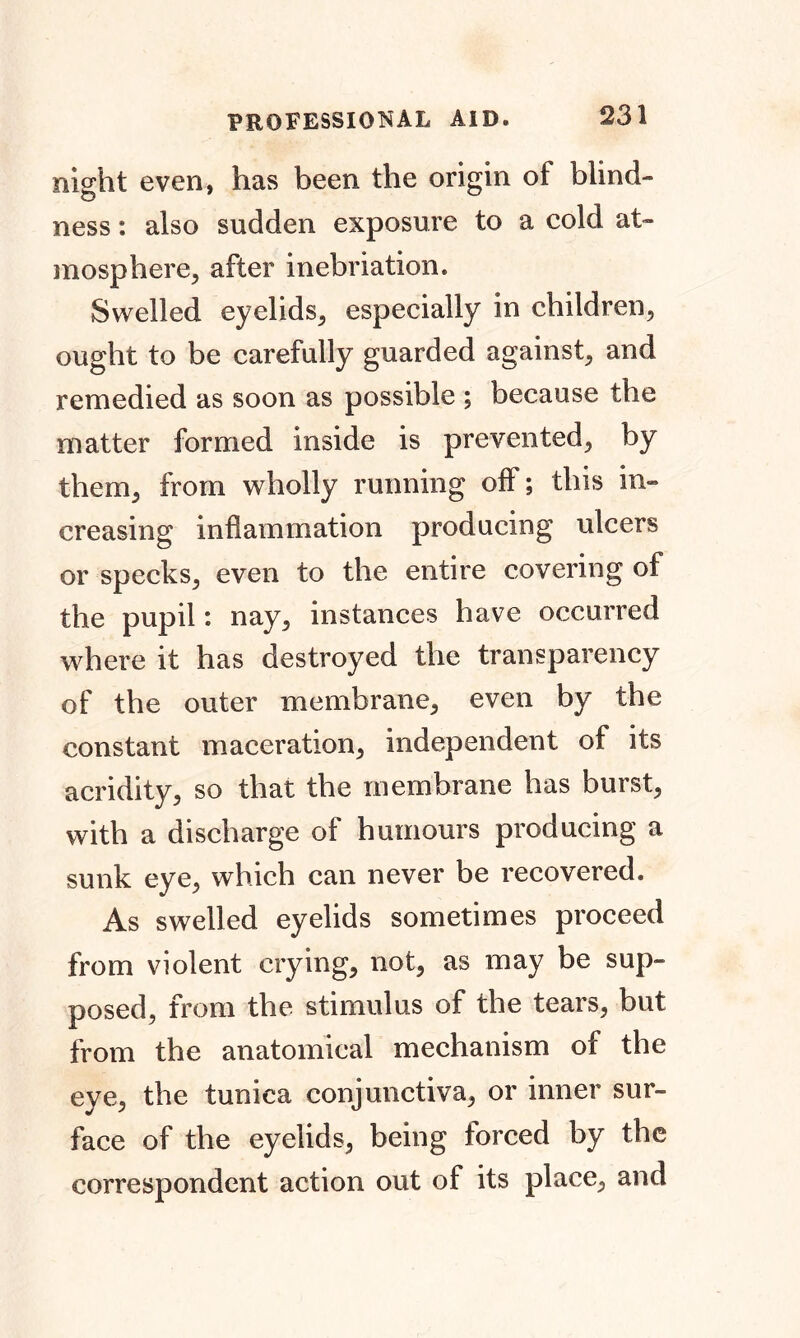 night even, has been the origin of blind- ness : also sudden exposure to a cold at- mosphere, after inebriation. Swelled eyelids, especially in children, ought to be carefully guarded against, and remedied as soon as possible ; because the matter formed inside is prevented, by them, from wholly running off; this in- creasing inflammation producing ulcers or specks, even to the entire covering of the pupil: nay, instances have occurred where it has destroyed the transparency of the outer membrane, even by the constant maceration, independent of its acridity, so that the membrane has burst, with a discharge of humours producing a sunk eye, which can never be recovered. As swelled eyelids sometimes proceed from violent crying, not, as may be sup- posed, from the stimulus of the tears, but from the anatomical mechanism of the eye, the tunica conjunctiva, or inner sur- face of the eyelids, being forced by the correspondent action out of its place, and