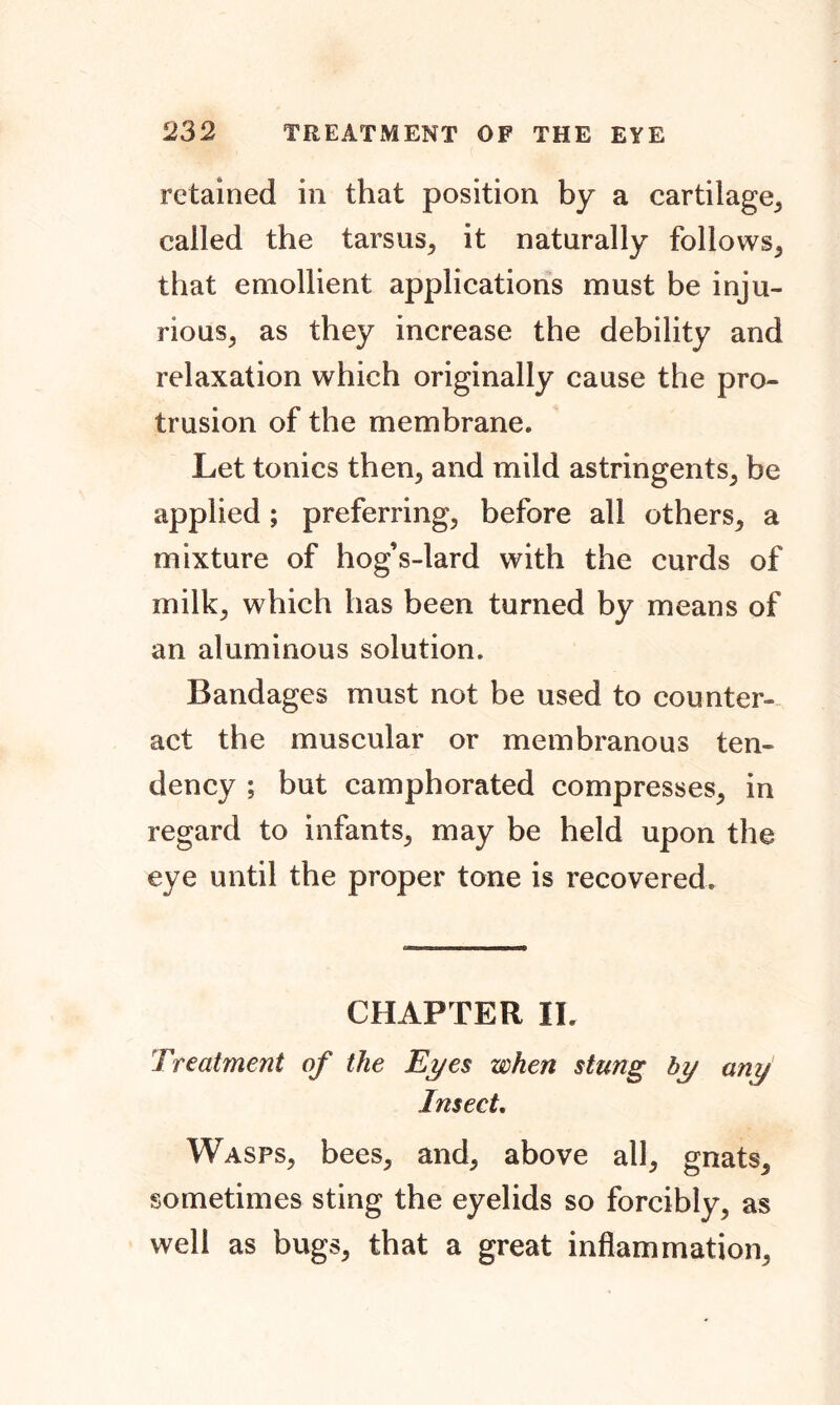 retained in that position by a cartilage, called the tarsus, it naturally follows, that emollient applications must be inju- rious, as they increase the debility and relaxation which originally cause the pro- trusion of the membrane. Let tonics then, and mild astringents, be applied; preferring, before all others, a mixture of hog’s-lard with the curds of milk, which has been turned by means of an aluminous solution. Bandages must not be used to counter- act the muscular or membranous ten- dency ; but camphorated compresses, in regard to infants, may be held upon the eye until the proper tone is recovered. CHAPTER IL Treatment of the Eyes when stung by any Insect. Wasps, bees, and, above all, gnats, sometimes sting the eyelids so forcibly, as well as bugs, that a great inflammation,