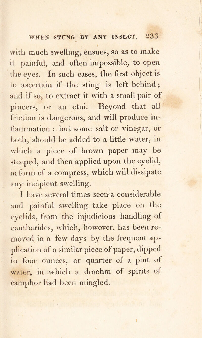 with much swelling, ensues, so as to make it painful, and often impossible, to open the eyes. In such cases, the first object is to ascertain if the sting is left behind ; and if so, to extract it with a small pair of pincers, or an etui. Beyond that all friction is dangerous, and will produce in- flammation : but some salt or vinegar, or both, should be added to a little water, in which a piece of brown paper may be steeped, and then applied upon the eyelid, in form of a compress, which will dissipate any incipient swelling. I have several times see»a considerable and painful swelling take place on the eyelids, from the injudicious handling of cantharides, which, however, has been re- moved in a few days by the frequent ap- plication of a similar piece of paper, dipped in four ounces, or quarter of a pint oi water, in which a drachm of spirits of camphor had been mingled.