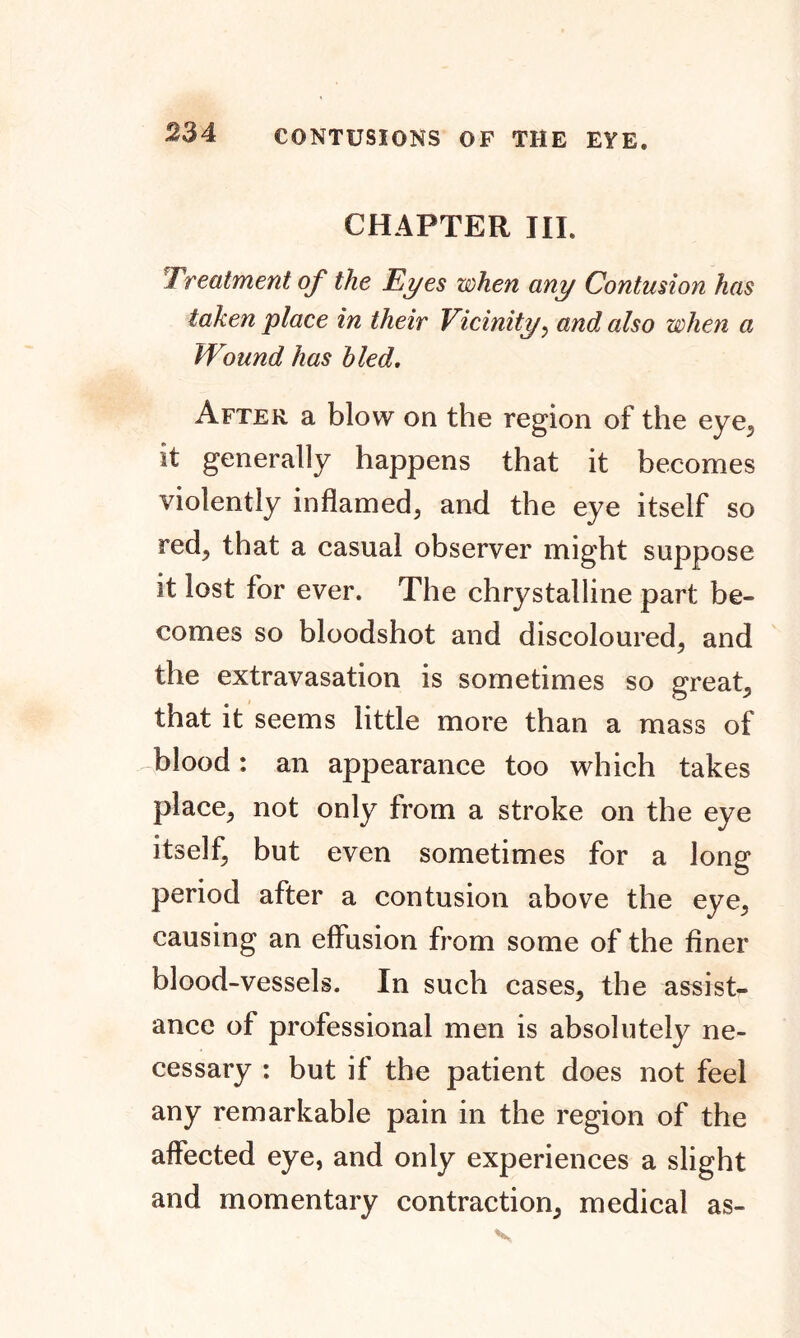 CHAPTER III. Treatment of the Eyes when any Contusion has taken place in their Vicinity, and, also when a Wound has hied. After a blow on the region of the eye, it generally happens that it becomes violently inflamed, and the eye itself so red, that a casual observer might suppose it lost for ever. The chrystalline part be- comes so bloodshot and discoloured, and the extravasation is sometimes so great, that it seems little more than a mass of blood: an appearance too which takes place, not only from a stroke on the eye itself, but even sometimes for a long period after a contusion above the eye, causing an effusion from some of the finer blood-vessels. In such cases, the assist- ance of professional men is absolutely ne- cessary : but if the patient does not feel any remarkable pain in the region of the affected eye, and only experiences a slight and momentary contraction, medical as-