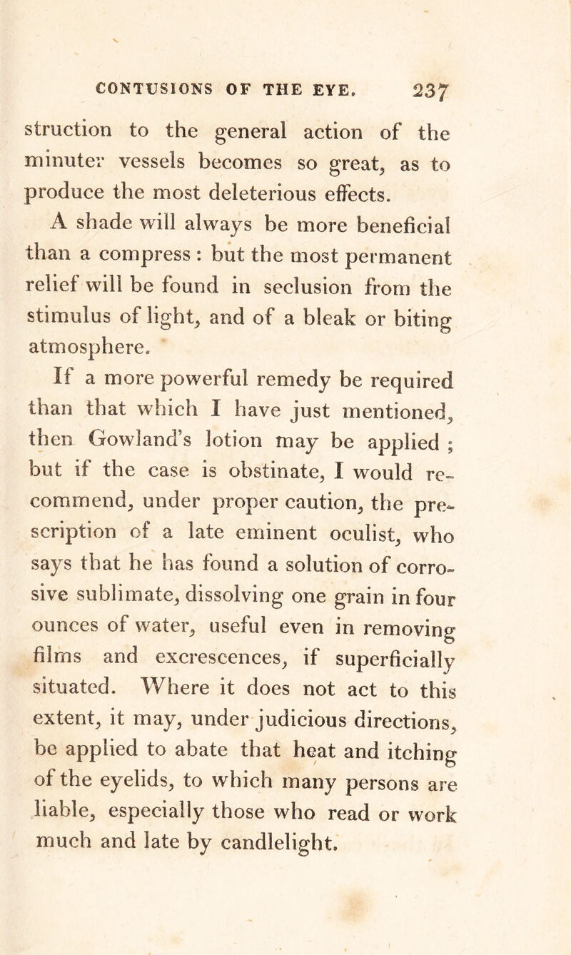 struction to the general action of the minuter vessels becomes so great, as to produce the most deleterious effects. A shade will always be more beneficial than a compress : but the most permanent relief will be found in seclusion from the stimulus of light, and of a bleak or biting atmosphere. If a more powerful remedy be required than that which I have just mentioned, then Gowland's lotion may be applied ; but if the case is obstinate, I would re- commend, under proper caution, the pre- scription of a late eminent oculist, who says that he has found a solution of corro- sive sublimate, dissolving one grain in four ounces of water, useful even in removing films and excrescences, if superficially situated. Where it does not act to this extent, it may, under judicious directions, be applied to abate that heat and itching of the eyelids, to which many persons are liable, especially those who read or work much and late by candlelight.