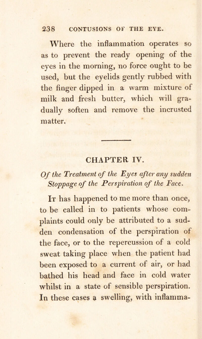 Where the inflammation operates so as to prevent the ready opening of the eyes in the morning, no force ought to be used, but the eyelids gently rubbed with the finger dipped in a warm mixture of milk and fresh butter, which will gra- dually soften and remove the incrusted matter. CHAPTER IV. Of the Treatment of the Eyes after any sudden Stoppage of the Perspiration of the Face. It has happened to me more than once, to be called in to patients whose com- plaints could only be attributed to a sud- den condensation of the perspiration of the face, or to the repercussion of a cold sweat taking place when the patient had been exposed to a current of air, or had bathed his head and face in cold water whilst in a state of sensible perspiration. In these cases a swelling, with inflamma-