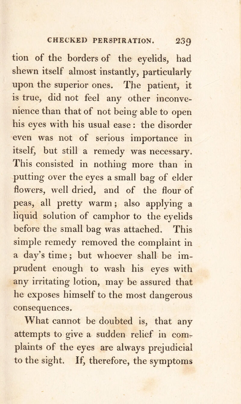 CHECKED PERSPIRATION, 2.3*1 tion of the borders of the eyelids, had shewn itself almost instantly, particularly upon the superior ones. The patient, it is true, did not feel any other inconve- nience than that of not being able to open his eyes with his usual ease: the disorder even was not of serious importance in itself, but still a remedy was necessary. This consisted in nothing more than in putting over the eyes a small bag of elder flowers, well dried, and of the flour of peas, all pretty warm; also applying a liquid solution of camphor to the eyelids before the small bag was attached. This simple remedy removed the complaint in a day’s time; but whoever shall be im- prudent enough to wash his eyes with any irritating lotion, may be assured that he exposes himself to the most dangerous consequences. What cannot be doubted is, that any attempts to give a sudden relief in com- plaints of the eyes are always prejudicial to the sight. If, therefore, the symptoms