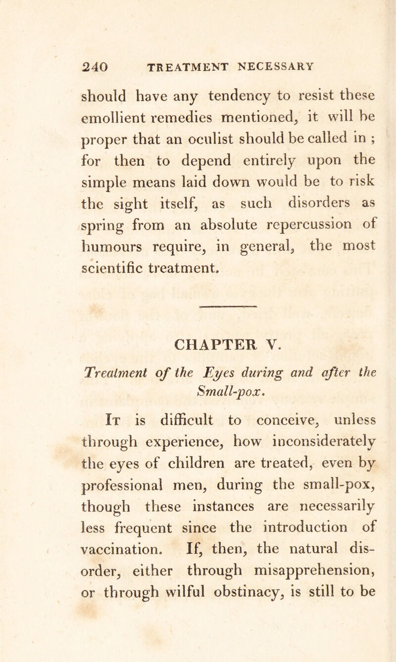 should have any tendency to resist these emollient remedies mentioned, it will be proper that an oculist should be called in ; for then to depend entirely upon the simple means laid down would be to risk the sight itself, as such disorders as spring from an absolute repercussion of humours require, in general, the most scientific treatment. CHAPTER V. Treatment of the Ei/es during and after the Small-pox, It is difficult to conceive, unless through experience, how inconsiderately the eyes of children are treated, even by professional men, during the small-pox, though these instances are necessarily less frequent since the introduction of vaccination. If, then, the natural dis- order, either through misapprehension, or through wilful obstinacy, is still to be