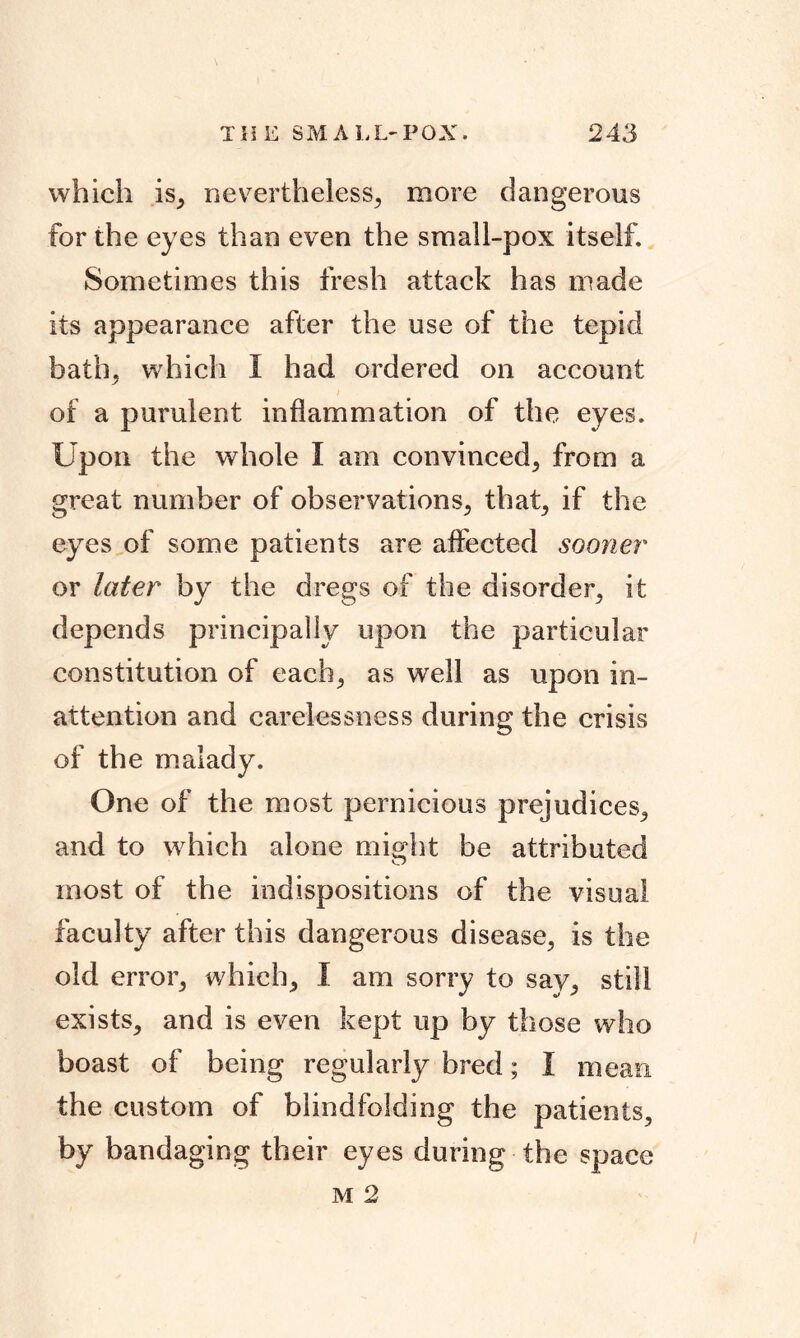 which is, nevertheless, more dangerous for the eyes than even the small-pox itself. Sometimes this fresh attack has made its appearance after the use of the tepid bath, which I had ordered on account of a purulent inflammation of the eyes. Upon the whole I am convinced, from a great number of observations, that, if the eyes of some patients are affected sooner or later by the dregs of the disorder, it depends principally upon the particular constitution of each, as well as upon in- attention and carelessness during the crisis of the malady. One of the most pernicious prejudices, and to which alone miodit be attributed O most of the indispositions of the visual faculty after this dangerous disease, is the old error, which, I am sorry to say, still exists, and is even kept up by those who boast of being regularly bred; I mean the custom of blindfolding the patients, by bandaging their eyes during the space