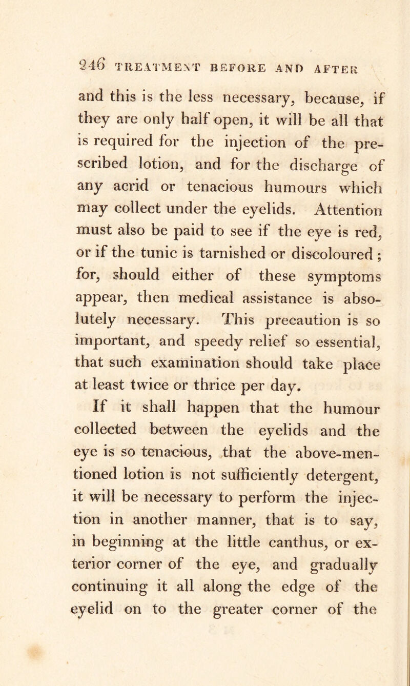 and this is the less necessary, because, if they are only half open, it will be all that is required for the injection of the pre- scribed lotion, and for the discharge of any acrid or tenacious humours which may collect under the eyelids. Attention must also be paid to see if the eye is red, or if the tunic is tarnished or discoloured ; for, should either of these symptoms appear, then medical assistance is abso- lutely necessary. This precaution is so important, and speedy relief so essential, that such examination should take place at least twice or thrice per day. If it shall happen that the humour collected between the eyelids and the eye is so tenacious, that the above-men- tioned lotion is not sufficiently detergent, it will be necessary to perform the injec- tion in another manner, that is to say, in beginning at the little canthus, or ex- terior corner of the eye, and gradually continuing it all along the edge of the eyelid on to the greater corner of the