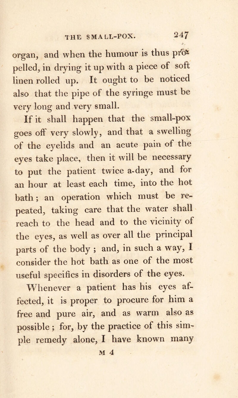 THE SMALL-POX. 24J organ, and when the humour is thus prcfc pelled^ in drying it up with a piece of soft linen rolled up. It ought to be noticed also that the pipe of the syringe must be very long and very small. If it shall happen that the small-pox goes off very slowly, and that a swelling of the eyelids and an acute pain of the eyes take place, then it will be necessary to put the patient twice a-day, and for an hour at least each time, into the hot bath; an operation which must be re- peated, taking care that the water shall reach to the head and to the vicinity of the eyes, as well as over all the principal parts of the body ; and, in such a way, I consider the hot bath as one of the most useful specifics in disorders of the eyes. Whenever a patient has his eyes af- fected, it is proper to procure for him a free and pure air, and as warm also as possible ; for, by the practice of this sim- ple remedy alone, I have known many