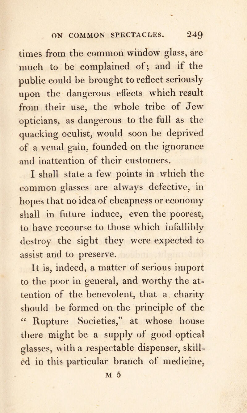 times from the common window glass, are much to be complained of; and if the public could be brought to reflect seriously upon the dangerous effects which result from their use, the whole tribe of Jew opticians, as dangerous to the full as the quacking oculist, would soon be deprived of a venal gain, founded on the ignorance and inattention of their customers. I shall stale a few points in which the common glasses are always defective, in hopes that no idea of cheapness or economy shall in future induce, even the poorest, to have recourse to those which infallibly destroy the sight they were expected to assist and to preserve. It is, indeed, a matter of serious import to the poor in general, and worthy the at- tention of the benevolent, that a charity should be formed on the principle of the <c Rupture Societies,” at whose house there might be a supply of good optical glasses, with a respectable dispenser, skill- ed in this particular branch of medicine,