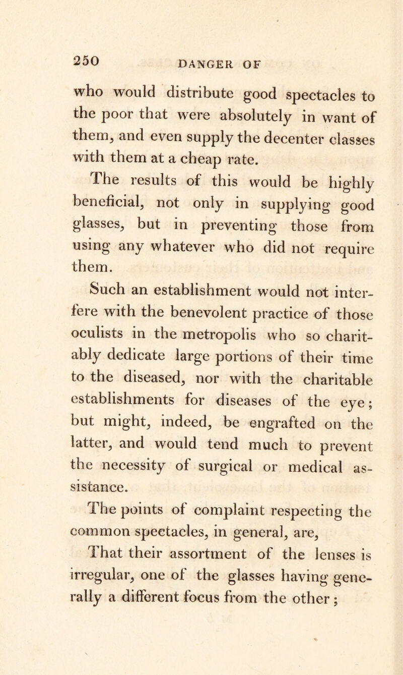 DANGER OF who would distribute good spectacles to the poor that were absolutely in want of them^ and even supply the decenter classes with them at a cheap rate. The results of this would be highly beneficial, not only in supplying good glasses; but in preventing those from using any whatever who did not require them. Such an establishment would not inter- fere with the benevolent practice of those oculists in the metropolis who so charit- ably dedicate large portions of their time to the diseased^ nor with the charitable establishments for diseases of the eye; but might; indeed; be engrafted on the latter; and would tend much to prevent the necessity of surgical or medical as- sistance. The points of complaint respecting the common spectacles; in general; are5 That their assortment of the lenses is irregular; one of the glasses having gene- rally a different focus from the other;