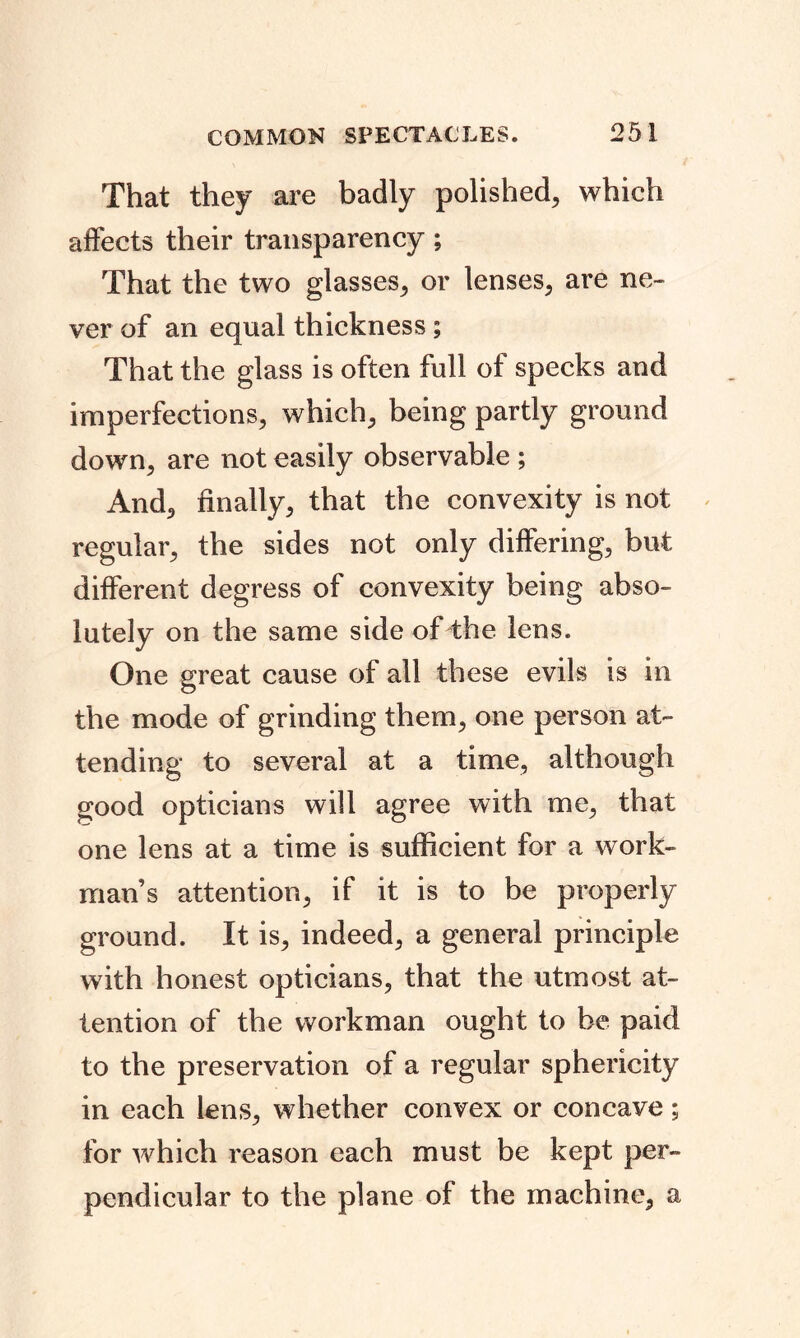 That they are badly polished, which affects their transparency; That the two glasses, or lenses, are ne- ver of an equal thickness ; That the glass is often full of specks and imperfections, which, being partly ground down, are not easily observable ; And, finally, that the convexity is not regular, the sides not only differing, but different degress of convexity being abso- lutely on the same side of the lens. One great cause of all these evils is in the mode of grinding them, one person at- tending to several at a time, although good opticians will agree with me, that one lens at a time is sufficient for a work- man’s attention, if it is to be properly ground. It is, indeed, a general principle with honest opticians, that the utmost at- tention of the workman ought to be paid to the preservation of a regular sphericity in each lens, whether convex or concave; for which reason each must be kept per- pendicular to the plane of the machine, a