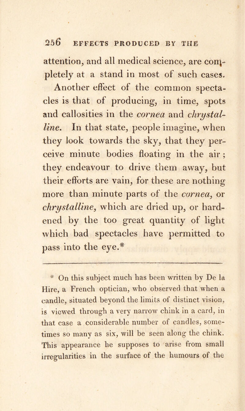 attention, and all medical science, are com- pletely at a stand in most of such cases. Another effect of the common specta- cles is that of producing, in time, spots and callosities in the cornea and ckrystal- line. In that state, people imagine, when they look towards the sky, that they per- ceive minute bodies floating in the air ; they endeavour to drive them away, but their efforts are vain, for these are nothing more than minute parts of the cornea, or chrystalline, which are dried up, or hard- ened by the too great quantity of light which bad spectacles have permitted to pass into the eye.* * On this subject much has been written by De la Hire, a French optician, who observed that when a candle, situated beyond the limits of distinct vision, is viewed through a very narrow chink in a card, in that case a considerable number of candles, some- times so many as six, will be seen along the chink. This appearance he supposes to arise from small irregularities in the surface of the humours of the