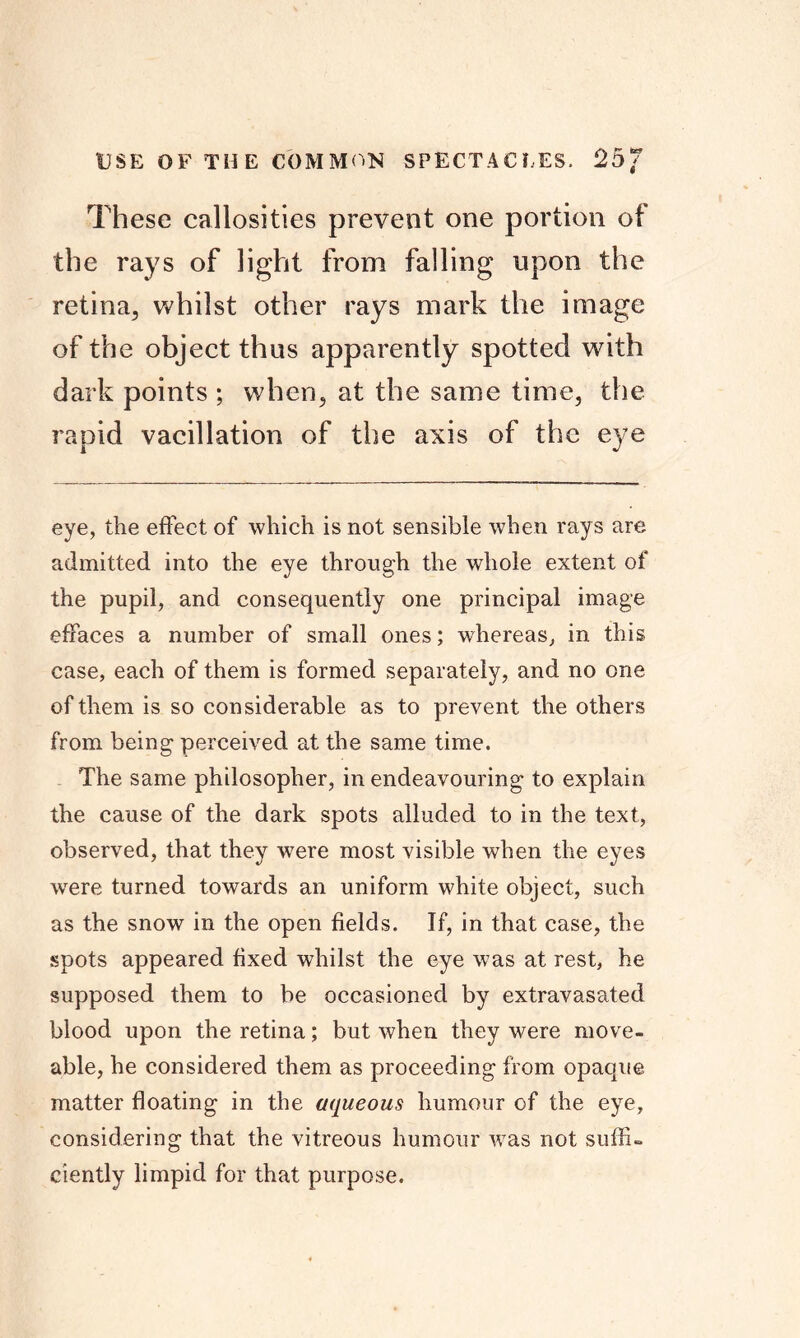 USE OF THE COMMON SPECTACLES. 25/ These callosities prevent one portion of the rays of light from falling upon the retina, whilst other rays mark the image of the object thus apparently spotted with dark points ; when, at the same time, the rapid vacillation of the axis of the eye eye, the effect of which is not sensible when rays are admitted into the eye through the whole extent of the pupil, and consequently one principal image effaces a number of small ones; whereas, in this case, each of them is formed separately, and no one of them is so considerable as to prevent the others from being perceived at the same time. The same philosopher, in endeavouring to explain the cause of the dark spots alluded to in the text, observed, that they were most visible when the eyes w^ere turned towards an uniform white object, such as the snow in the open fields. If, in that case, the spots appeared fixed whilst the eye was at rest, he supposed them to be occasioned by extravasated blood upon the retina; but when they were move- able, he considered them as proceeding from opaque matter floating in the aqueous humour of the eye, considering that the vitreous humour was not suffi- ciently limpid for that purpose.