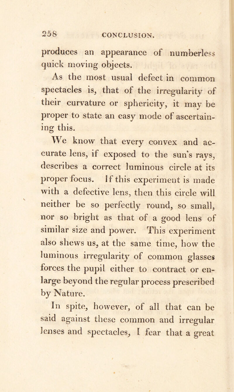 produces an appearance of numberless quick moving objects. As the most usual defect in common spectacles is,, that of the irregularity of their curvature or sphericity, it may be proper to state an easy mode of ascertain- ing this. We know that every convex and ac- curate lens, if exposed to the sun s rays, describes a correct luminous circle at its proper focus. If this experiment is made with a defective lens, then this circle will neither be so perfectly round, so small, nor so bright as that of a good lens of similar size and power. This experiment also shews us, at the same time, how the luminous irregularity of common glasses forces the pupil either to contract or en- large beyond the regular process prescribed by Nature. In spite, however, of all that can be said against these common and irregular lenses and spectacles, I fear that a great