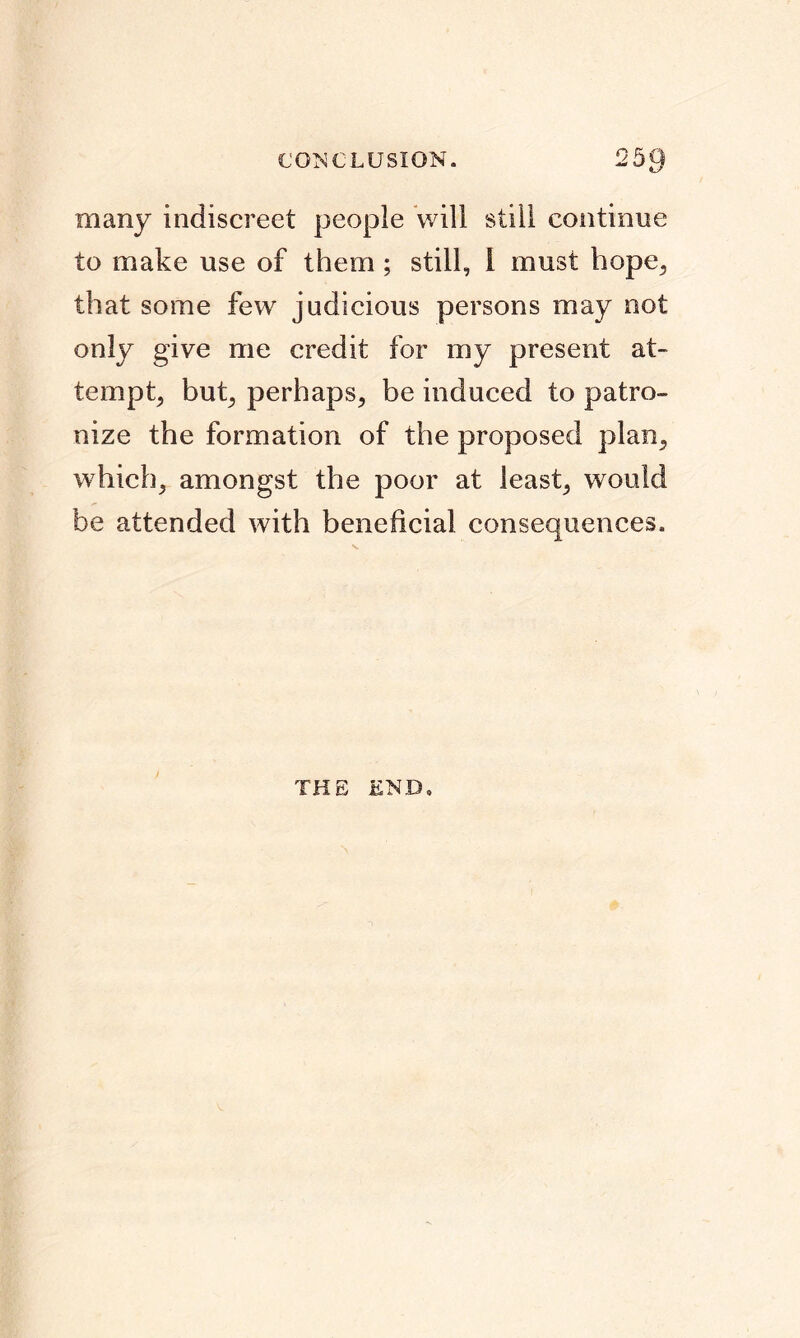 many indiscreet people will still continue to make use of them ; still, I must hope., that some few judicious persons may not only give me credit for my present at- tempt, but, perhaps, be induced to patro- nize the formation of the proposed plan, which, amongst the poor at least, would be attended with beneficial consequences. THE END,