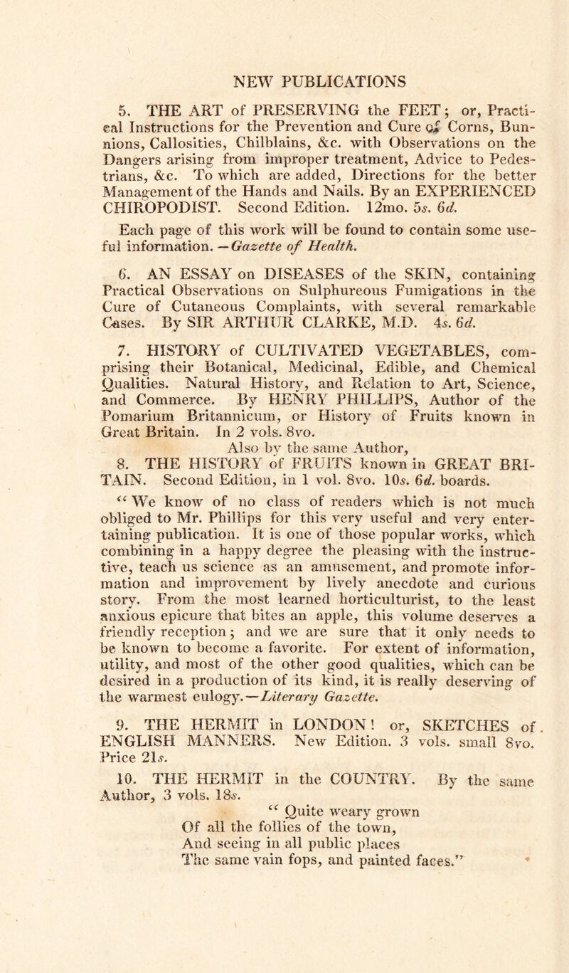 5. THE ART of PRESERVING the FEET; or, Practi- cal Instructions for the Prevention and Cure o# Corns, Bun- nions, Callosities, Chilblains, &c. with Observations on the Dangers arising from improper treatment, Advice to Pedes- trians, &c. To which are added, Directions for the better Management of the Hands and Nails. By an EXPERIENCED CHIROPODIST. Second Edition. 12mo. 5,?. 6d. Each page of this work will be found to contain some use- ful information. — Gazette of Health. 6. AN ESSAY on DISEASES of the SKIN, containing Practical Observations on Sulphureous Fumigations in the Cure of Cutaneous Complaints, with several remarkable Gases. By SIR ARTHUR CLARKE, M.D. 4s. 6d. 7. PI I STORY of CULTIVATED VEGETABLES, com- prising their Botanical, Medicinal, Edible, and Chemical Qualities. Natural History, and Relation to Art, Science, and Commerce. By HENRY PHILLIPS, Author of the Pomarium Britannicum, or History of Fruits known in Great Britain. In 2 vols. 8vo. Also by the same Author, 8. THE HISTORY of FRUITS known in GREAT BRI- TAIN. Second Edition, in 1 vol. 8vo. 10s. 6d. boards. “ We know of no class of readers which is not much obliged to Mr. Phillips for this very useful and very enter- taining publication. It is one of those popular works, which combining in a happy degree the pleasing with the instruc- tive, teach us science as an amusement, and promote infor- mation and improvement by lively anecdote and curious story. From the most learned horticulturist, to the least anxious epicure that bites an apple, this volume deserves a friendly reception; and we are sure that it only needs to be known to become a favorite. For extent of information, utility, and most of the other good qualities, which can be desired in a production of its kind, it is really deserving of the warmest eulogy.-— Literary Gazette. 9. THE HERMIT in LONDON! or, SKETCHES of. ENGLISH MANNERS. New Edition. 3 vols. small 8vo. Price 2D. 10. THE HERMIT in the COUNTRY. By the same Author, 3 vols. 18.?. Quite weary grown Of all the follies of the town, And seeing in all public places The same vain fops, and painted faces.” *