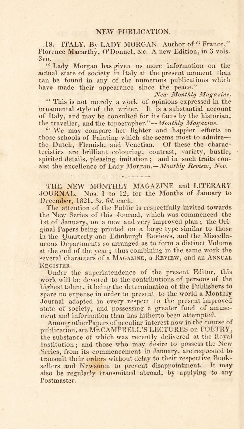18. ITALY. By LADY MORGAN. Author of “ France, Florence Macarthy, O’Donnel, &e. A new Edition, in 3 vols. 8vo. “ Lady Morgan has given us more information on the actual state of society in Italy at the present moment than can be found in any of tlic numerous publications which have made their appearance since the peace.” New Monthly Magazine. “ This is not merely a work of opinions expressed in the ornamental style of the writer. It is a substantial account of Italy, and may be consulted for its facts by the historian, the traveller, and the topographer.”—Monthly Magazine. e' We may compare her lighter and happier efforts to those schools of Painting which she seems most to admire— the Dutch, Flemish, and Venetian. Of these the charac- teristics are brilliant colouring, contrast, variety, bustle, spirited details, pleasing imitation ; and in such traits con- sist the excellence of Lady Morgan.—Monthly Review, Nov. THE NEW MONTHLY MAGAZINE and LITERARY JOURNAL. Nos. 1 to 12, for the Months of January to December, 1821, 3s. 6d. each. The attention of the Public is respectfully invited towards the New Series of this Journal, which was commenced the 1st of January, on a new and very improved plan ; the Ori- ginal Papers being printed on a large type similar to those in the Quarterly and Edinburgh Reviews, and the Miscella- neous Departments so arranged as to form a distinct Volume at the end of the year ; thus combining in the same work the several characters of a Magazine, a Review, and an Annual Register. Linder the superintendence of the present Editor, this work will be devoted to the contributions of persons of the highest talent, it being the determination of the Publishers to spare no expense in order to present to the world a Monthly Journal adapted in every respect to the present improved state of society, and possessing a greater fund of amuse- ment and information than has hitherto been attempted. Among otherPapers of peculiar interest now in the course of publication, are Mr.CAMPBELL’S LECTURES on POETRY, the substance of which was recently delivered at the Royal Institution; and those who may desire to possess the New Series, from its commencement in January, are requested to transmit their orders without delay to their respective Book- sellers and Newsmen to prevent disappointment. It may also be regularly transmitted abroad, by applying to any Postmaster.