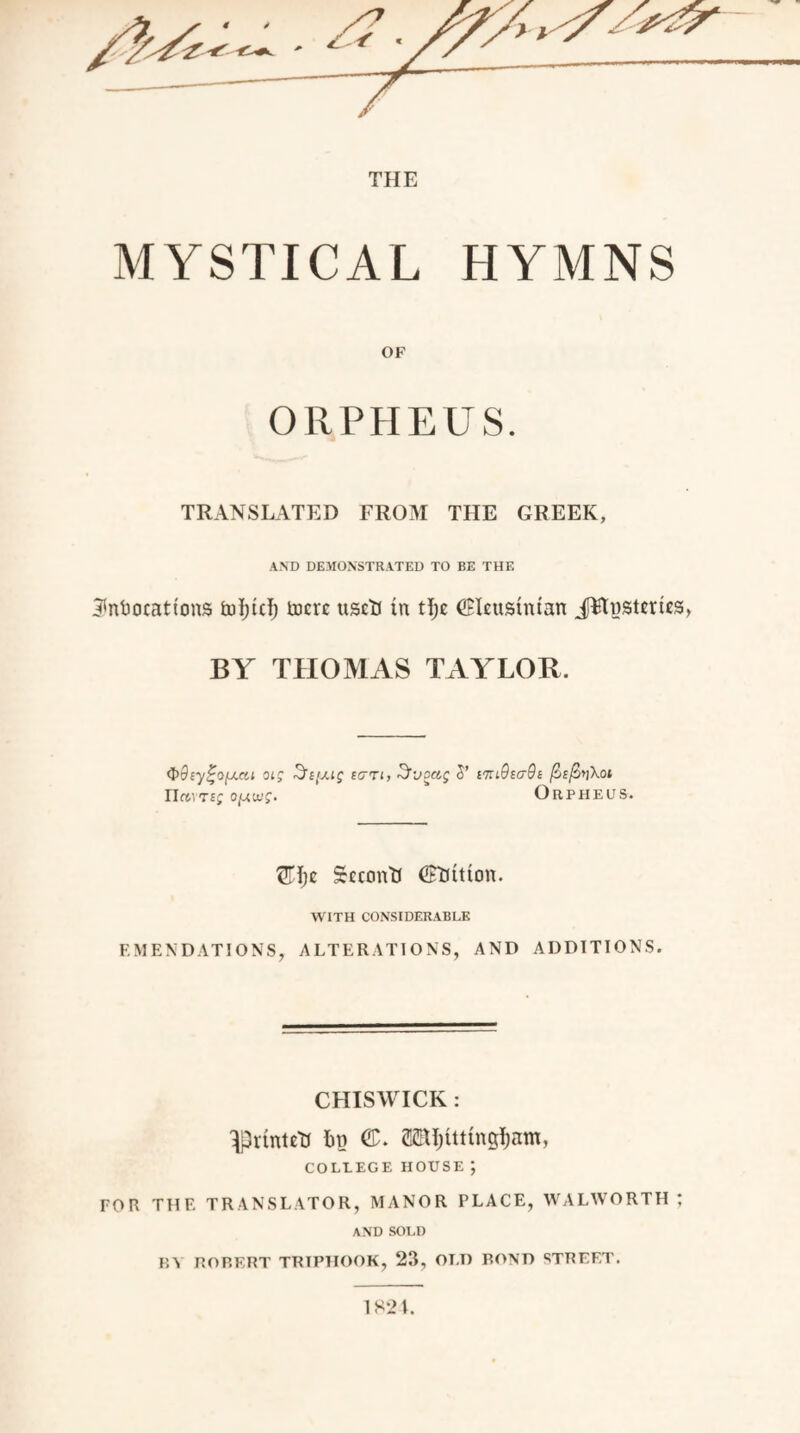 MYSTICAL HYMNS ORPHEUS. TRANSLATED FROM THE GREEK, AND DEMONSTRATED TO BE THE ^ntiocattons fcdjtcl; fcocrc usrfl in tt;c CBIeitsintan JFtnsteries, BY THOMAS TAYLOR. $>dsy%o(j.at oig 3s[j.ig ecrrt, Svoag 5’ nuOsaOs (ocftyXot rireiTf; ojj.wg- Orpheus. £H;e Secern'd (£tiitton. WITH CONSIDERABLE EMENDATIONS, ALTERATIONS, AND ADDITIONS. CHISWICK : ^printe'd tin ©. Mjttttng^am, COLLEGE HOUSE ; FOR THE TRANSLATOR, MANOR PLACE, WALWORTH ; AND SOLD BA ROBERT TRTPHOOK, 23, OLD BOND STREET. 1 S2 I.