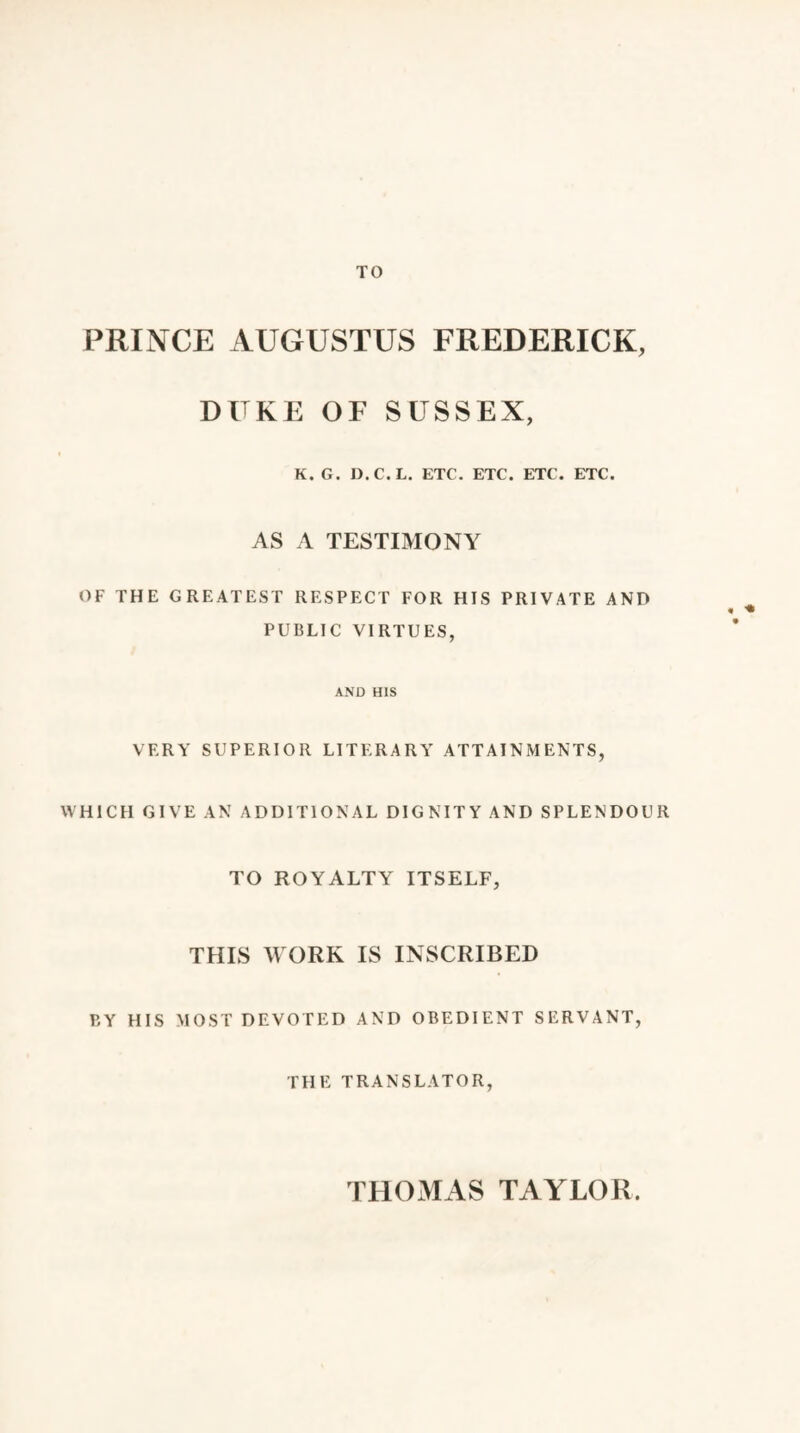 TO PRINCE AUGUSTUS FREDERICK, DUKE OF SUSSEX, K.G. D.C.L. ETC. ETC. ETC. ETC. AS A TESTIMONY OF THE GREATEST RESPECT FOR HIS PRIVATE AND PUBLIC VIRTUES, AND HIS VERY SUPERIOR LITERARY ATTAINMENTS, WHICH GIVE AN ADDITIONAL DIGNITY AND SPLENDOUR TO ROYALTY ITSELF, THIS WORK IS INSCRIBED BY HIS MOST DEVOTED AND OBEDIENT SERVANT, THE TRANSLATOR, THOMAS TAYLOR.