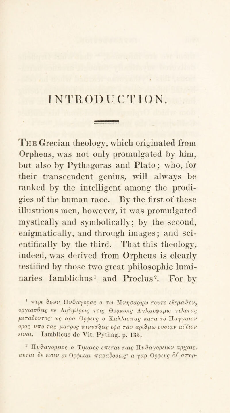 INTRODUCTION. The Grecian theology, which originated from Orpheus, was not only promulgated by him, but also by Pythagoras and Plato; who, for their transcendent genius, will always be ranked by the intelligent among the prodi¬ gies of the human race. By the first of these illustrious men, however, it was promulgated mystically and symbolically; by the second, enigmatically, and through images; and sci¬ entifically by the third. That this theology, indeed, was derived from Orpheus is clearly testified by those two great philosophic lumi¬ naries Iamblichus1 and Proclus2. For by 1 Trspi Secov rTa-S-ayopap o toj Mvrjaapxco tovto t%t)ua&ov, opyiaaOttg tv AifirjSpocg rcig Spquccoig Ay\ao<pap,co TtXtrag UtralovTog' cog apa 0pcptvg o KaWicnrag Kara to Wayyaiov opog mro rag parpog TrivvaSrtiQ tcpa rav apcSpco ovcnav achov tivai. Iamblicus de Vit. Pythag. p. 135. 2 Uv&ayoptcog o Tipcaiog tirtrai raig IIy<S-«yop£itov ap\aig, avrcii Ct ticnv at Opcpucai Trapadoatcg’ a yap Opcptvg di «7rop-