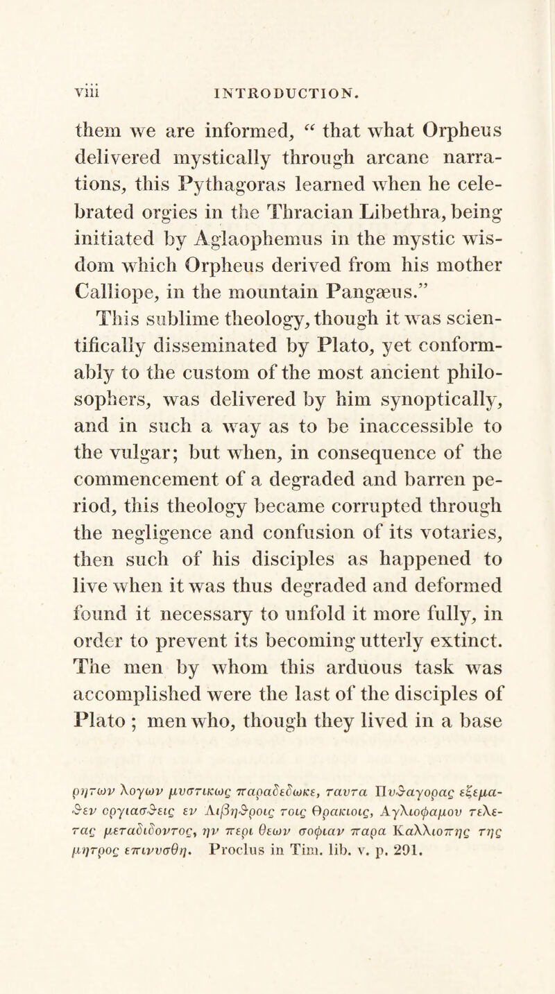 them we are informed, “ that what Orpheus delivered mystically through arcane narra¬ tions, this Pythagoras learned when he cele¬ brated orgies in the Thracian Libethra, being initiated by Agiaophemus in the mystic wis¬ dom which Orpheus derived from his mother Calliope, in the mountain Pangaeus.” This sublime theology, though it was scien¬ tifically disseminated by Plato, yet conform¬ ably to the custom of the most ancient philo¬ sophers, was delivered by him synoptically, and in such a way as to be inaccessible to the vulgar; but when, in consequence of the commencement of a degraded and barren pe¬ riod, this theology became corrupted through the negligence and confusion of its votaries, then such of his disciples as happened to live when it was thus degraded and deformed found it necessary to unfold it more fully, in order to prevent its becoming utterly extinct. The men by whom this arduous task was accomplished were the last of the disciples of Plato ; men who, though they lived in a base pilTwv Xoyiov pLvarucMg Trapadtdojice, ravra IIf-$ayopa£ 'S-ev cpyiacrS-eig ev Ai(37]&poig tolq Qpciiaotg, AyXiotyanov reXe- rag [AtTadidovTog, tjv Trepi Qtwv (Totyictv Tcapa HaXXioTrrjg r?]g /.irjTpoc £7uvv(r6r]. Proclus in Tim. lib. v. p. 291.