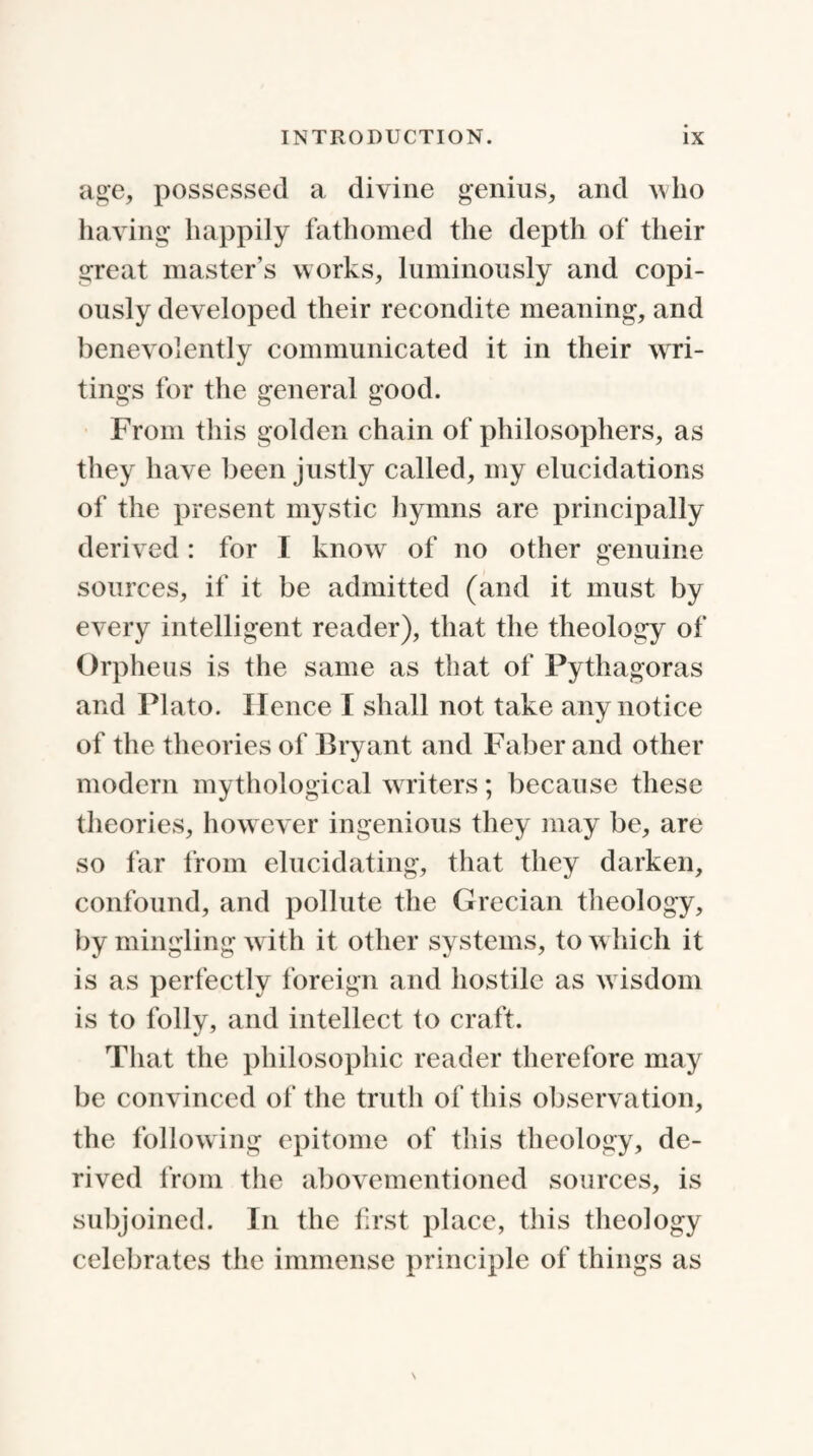 age, possessed a divine genius, and who having happily fathomed the depth of their great master’s works, luminously and copi¬ ously developed their recondite meaning, and benevolently communicated it in their wri¬ tings for the general good. From this golden chain of philosophers, as they have been justly called, my elucidations of the present mystic hymns are principally derived : for I know of no other genuine sources, if it be admitted (and it must by every intelligent reader), that the theology of Orpheus is the same as that of Pythagoras and Plato. Hence I shall not take any notice of the theories of Bryant and Faber and other modern mythological writers; because these theories, however ingenious they may be, are so far from elucidating, that they darken, confound, and pollute the Grecian theology, by mingling with it other systems, to which it is as perfectly foreign and hostile as wisdom is to folly, and intellect to craft. That the philosophic reader therefore may be convinced of the truth of this observation, the following epitome of this theology, de¬ rived from the abovementioned sources, is subjoined. In the first place, this theology celebrates the immense principle of things as