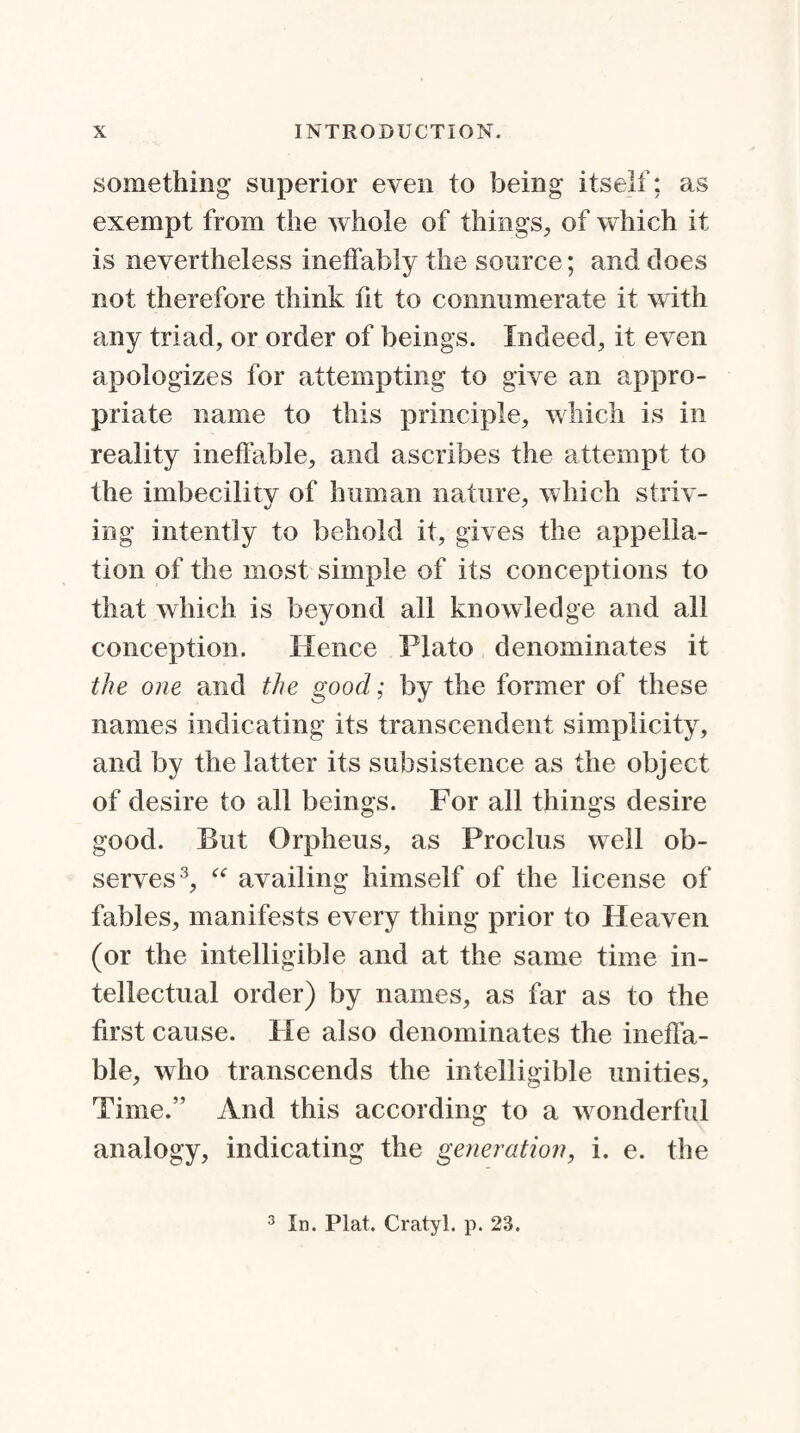 something superior even to being itself; as exempt from the whole of things, of which it is nevertheless ineffably the source; and does not therefore think fit to connumerate it with any triad, or order of beings. Indeed, it even apologizes for attempting to give an appro¬ priate name to this principle, which is in reality ineffable, and ascribes the attempt to the imbecility of human nature, which striv¬ ing intently to behold it, gives the appella¬ tion of the most simple of its conceptions to that which is beyond all knowledge and all conception. Hence Plato denominates it the one and the good; by the former of these names indicating its transcendent simplicity, and by the latter its subsistence as the object of desire to all beings. For all things desire good. But Orpheus, as Proclus well ob¬ serves3, “ availing himself of the license of fables, manifests every thing prior to Heaven (or the intelligible and at the same time in¬ tellectual order) by names, as far as to the first cause, tie also denominates the ineffa¬ ble, who transcends the intelligible unities. Time.” And this according to a w onderful analogy, indicating the generation, i. e. the 3 In. Plat. Cratyl. p. 23.