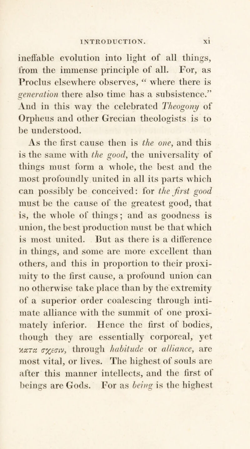 ineffable evolution into light of all things, from the immense principle of all. For, as Proclns elsewhere observes, “ where there is generation there also time has a subsistence.” And in this way the celebrated Theogony of Orpheus and other Grecian theologists is to be understood. As the first cause then is the one, and this is the same with the good, the universality of things must form a whole, the best and the most profoundly united in all its parts which can possibly be conceived: for the first good must be the cause of the greatest good, that is, the whole of things; and as goodness is union, the best production must be that which is most united. But as there is a difference in things, and some are more excellent than others, and this in proportion to their proxi¬ mity to the first cause, a profound union can no otherwise take place than by the extremity of a superior order coalescing through inti¬ mate alliance with the summit of one proxi- mately inferior. Hence the first of bodies, though they are essentially corporeal, yet 'acltu. (txegiv, through habitude or alliance, are most vital, or lives. The highest of souls are after this manner intellects, and the first of beings are Gods. For as being is the highest