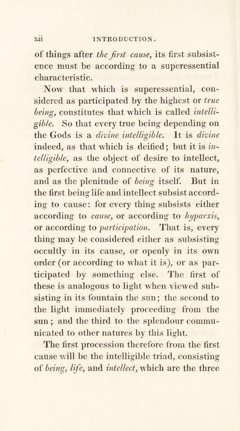 of things after the first cause, its first subsist¬ ence must be according to a superessential characteristic. Now that which is superessential, con¬ sidered as participated by the highest or true being, constitutes that which is called intelli¬ gible. So that every true being depending on the Gods is a divine intelligible. It is divine indeed, as that which is deified; but it is in¬ telligible, as the object of desire to intellect, as perfective and connective of its nature, and as the plenitude of being itself. But in the first being life and intellect subsist accord¬ ing to cause: for every thing subsists either according to cause, or according to hyparxis, or according to participation. That is, every thing may be considered either as subsisting occultly in its cause, or openly in its own order (or according to what it is), or as par¬ ticipated by something else. The first of these is analogous to light when viewed sub¬ sisting in its fountain the sun; the second to the light immediately proceeding from the sun; and the third to the splendour commu¬ nicated to other natures by this light. The first procession therefore from the first cause will be the intelligible triad, consisting of being, life, and intellect, which are the three