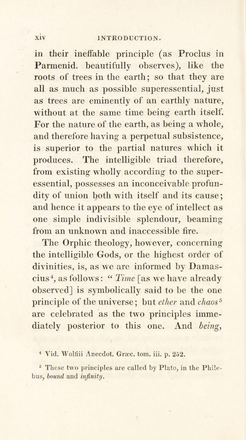 in their inelfable principle (as Proclus in Parmenid. beautifully observes), like the roots of trees in the earth; so that they are all as much as possible superessential, just as trees are eminently of an earthly nature, without at the same time being earth itself. For the nature of the earth, as being a whole, and therefore having a perpetual subsistence, is superior to the partial natures which it produces. The intelligible triad therefore, from existing wholly according to the super- essential, possesses an inconceivable profun¬ dity of union both with itself and its cause; and hence it appears to the eye of intellect as one simple indivisible splendour, beaming from an unknown and inaccessible fire. The Orphic theology, however, concerning the intelligible Gods, or the highest order of divinities, is, as we are informed by Damas- cius4, as follows: “ Time [as we have already observed] is symbolically said to be the one principle of the universe; but ether and chaos5 are celebrated as the two principles imme¬ diately posterior to this one. And being, 4 Yid. Wolfiii Anecdot. Grasc. tom. iii. p. 252. 5 These two principles are called by Plato, in the Phile- bus, bound and infinity.
