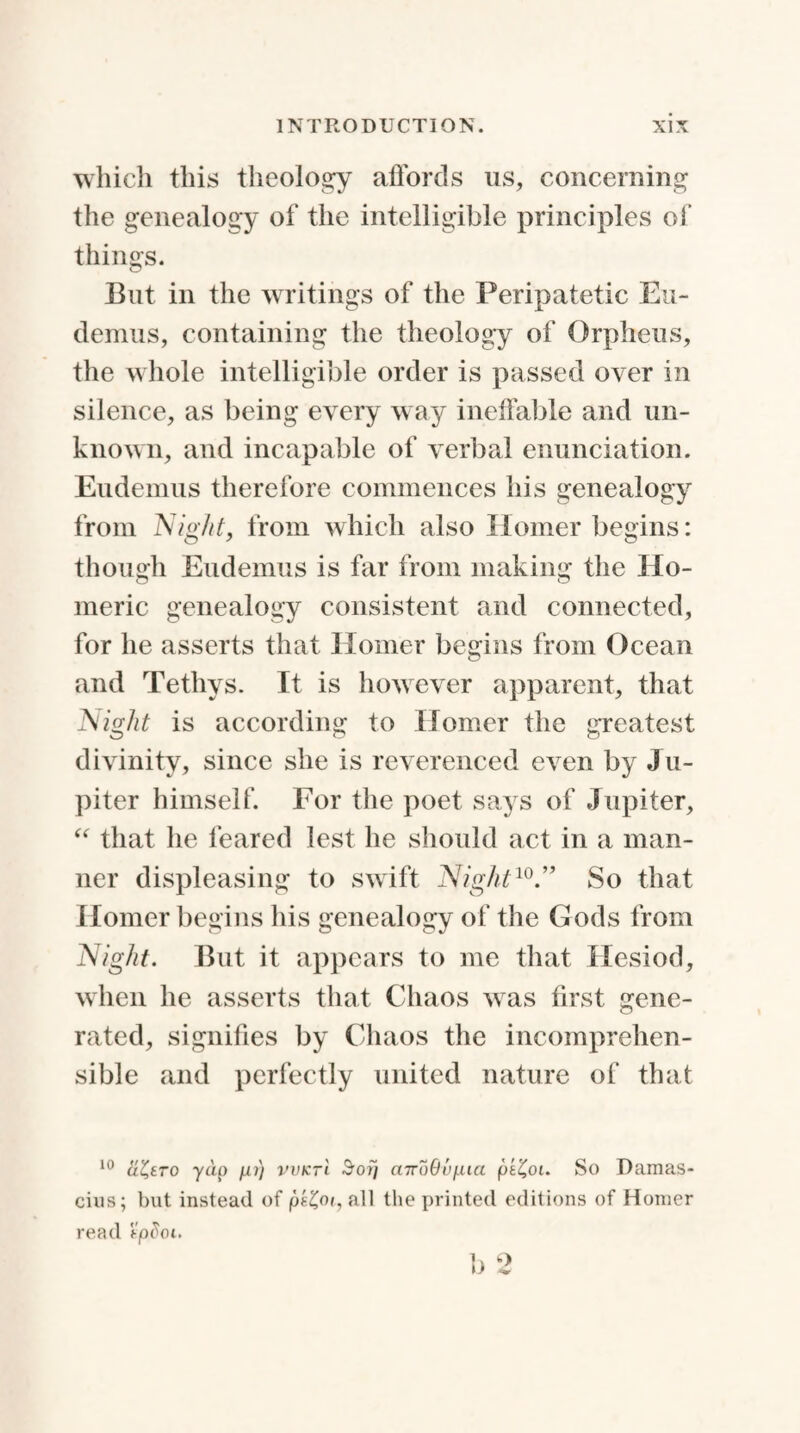 which this theology affords us, concerning the genealogy of the intelligible principles of things. But in the writings of the Peripatetic Eu- demus, containing the theology of Orpheus, the whole intelligible order is passed over in silence, as being every way ineffable and un¬ known, and incapable of verbal enunciation. Eudemus therefore commences his genealogy from Night, from which also Homer begins: though Eudemus is far from making the Ho¬ meric genealogy consistent and connected, for he asserts that Homer begins from Ocean and Tethys. It is however apparent, that Night is according to Homer the greatest divinity, since she is reverenced even by J u- piter himself. For the poet says of Jupiter, “ that he feared lest he should act in a man¬ ner displeasing to swift Night10.” So that Homer begins his genealogy of the Gods from Night. But it appears to me that Hesiod, when he asserts that Chaos was first gene¬ rated, signifies by Chaos the incomprehen¬ sible and perfectly united nature of that 10 yap pi) vvktI Sor) mroOupia pt£oi. So Damas- cius; but instead of all the printed editions of Homer read 'tpdoi. b 2