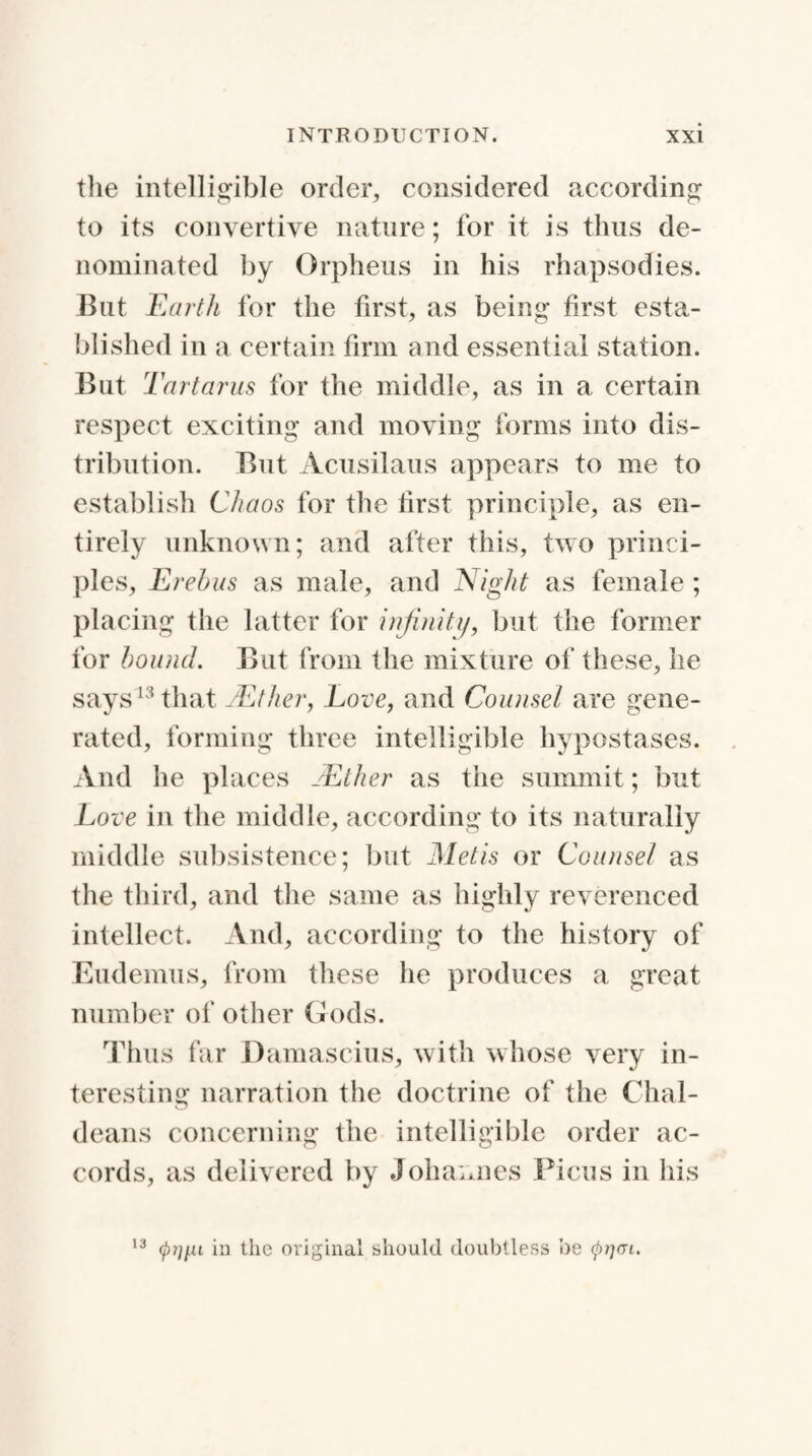 the intelligible order, considered according to its convertive nature; for it is thus de¬ nominated by Orpheus in his rhapsodies. But Earth for the first, as being first esta¬ blished in a certain firm and essential station. But Tartarus for the middle, as in a certain respect exciting and moving forms into dis¬ tribution. But Acusilaus appears to me to establish Chaos for the first principle, as en¬ tirely unknown; and after this, two princi¬ ples, Erebus as male, and Night as female; placing the latter for infinity, but the former for bound. But from the mixture of these, he says13 that TEther, Love, and Counsel are gene¬ rated, forming three intelligible hypostases. And he places TEther as the summit; but Love in the middle, according to its naturally middle subsistence; but Metis or Counsel as the third, and the same as highly reverenced intellect. And, according to the history of Eudemus, from these he produces a great number of other Gods. Thus far Damascius, with whose very in¬ teresting narration the doctrine of the Chal¬ deans concerning the intelligible order ac¬ cords, as delivered by Johannes Ficus in his 13 in the original should doubtless be cptjai.