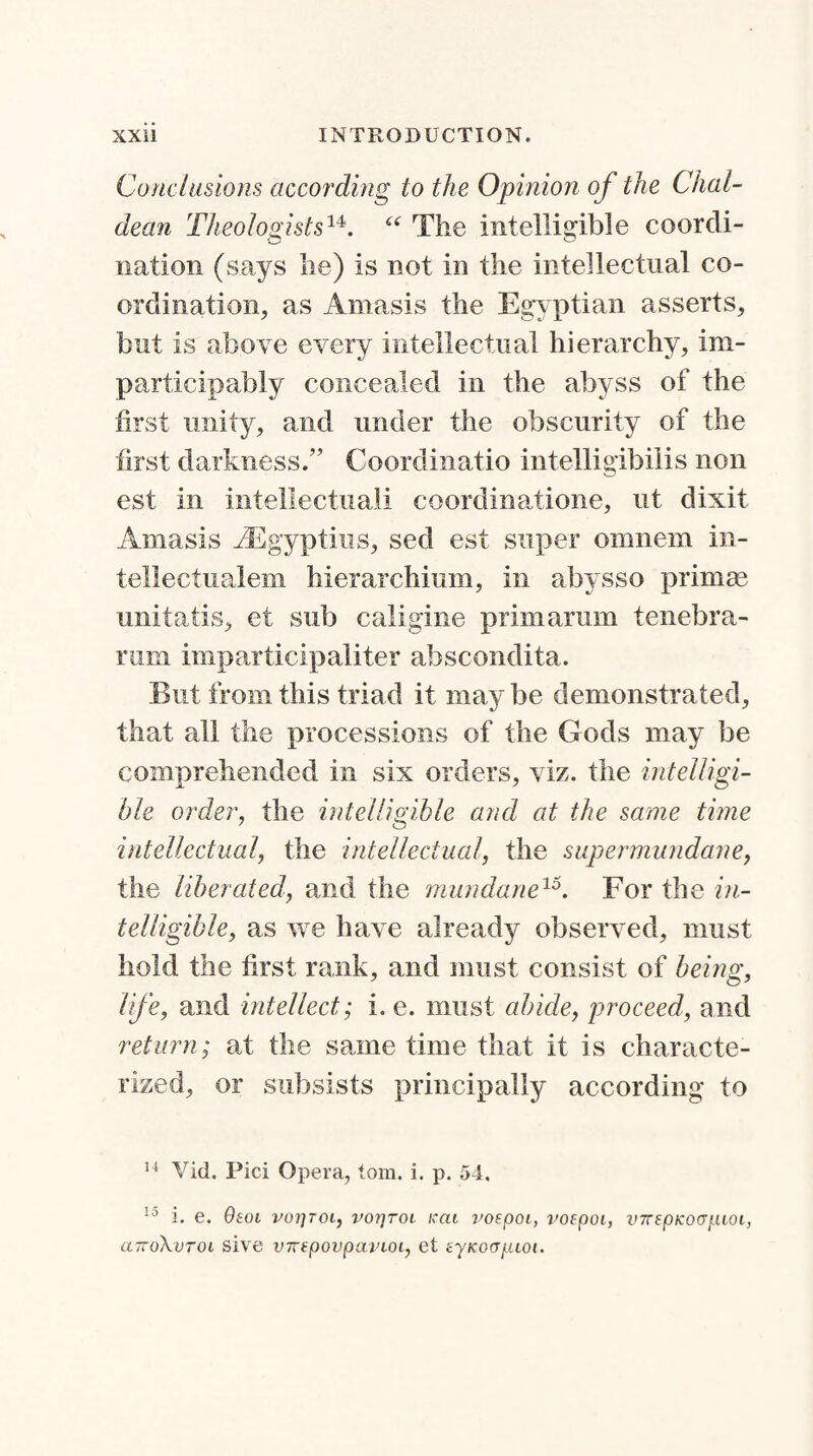 Conclusions according to the Opinion of the Chal¬ dean Theologists14>. “ The intelligible coordi¬ nation (says he) is not in the intellectual co¬ ordination, as Amasis the Egy ptian asserts, but is above every intellectual hierarchy, im- participably concealed in the abyss of the first unity, and under the obscurity of the first darkness.” Coordinatio intelligibilis non est in intellectual! coordinatione, ut dixit Amasis iEgyptius, sed est super omnem in- tellectualem hierarchium, in abysso primae unitatis, et sub caligine prim arum tenebra- rum imparticipaliter abscondita. But from this triad it maybe demonstrated, that all the processions of the Gods may be comprehended in six orders, viz. the intelligi¬ ble order, the intelligible and at the same tune intellectual, the intellectual, the supermundane, the liberated, and the mundane15. For the in¬ telligible, as we have already observed, must hold the first rank, and must consist of being, life, and intellect; i. e. must abide, proceed, and return; at the same time that it is characte¬ rized, or subsists principally according to 14 Vid. Pici Opera, tom. i. p. 54. 10 i. e. Oeoi voijtoi, vorjroi icai voepoi, voepoi, inrepKoapioi, clttoXvtoi sive v7TfpovpavLoi, et eyKoapLioi.