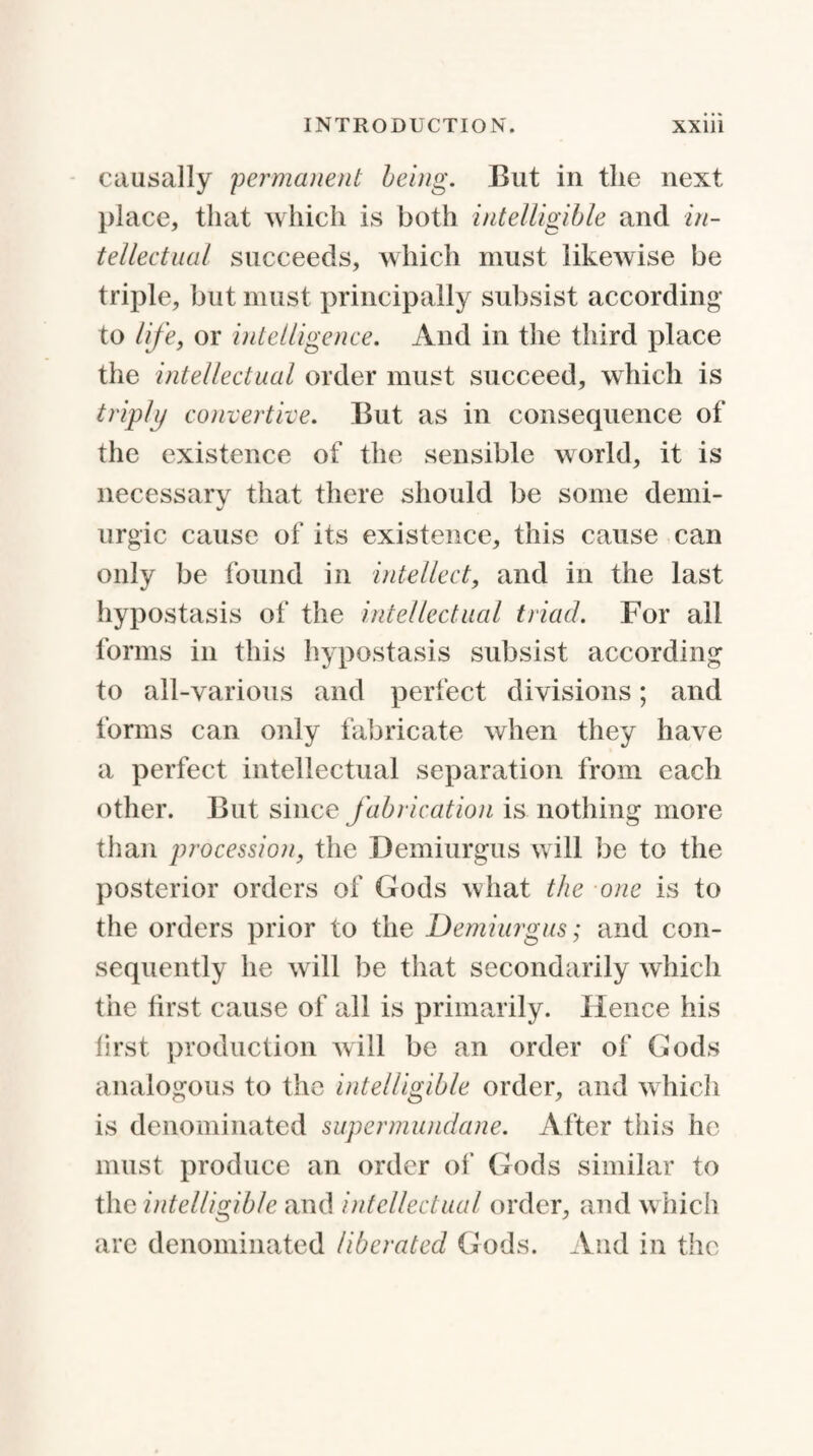 causally 'permanent being. But in the next place, that which is both intelligible and in¬ tellectual succeeds, which must likewise be triple, but must principally subsist according to life, or intelligence. And in the third place the intellectual order must succeed, which is triply convert ice. But as in consequence of the existence of the sensible world, it is necessary that there should be some demi- urgic cause of its existence, this cause can only be found in intellect, and in the last hypostasis of the intellectual triad. For all forms in this hypostasis subsist according to all-various and perfect divisions; and forms can only fabricate when they have a perfect intellectual separation from each other. But since fabrication is nothing more than procession, the Demiurgus will be to the posterior orders of Gods what the one is to the orders prior to the Demiurgus; and con¬ sequently he will be that secondarily which the first cause of all is primarily. Hence his first production will be an order of Gods analogous to the intelligible order, and which is denominated supermundane. After this he must produce an order of Gods similar to the intelligible and intellectual order, and which are denominated liberated Gods. And in the