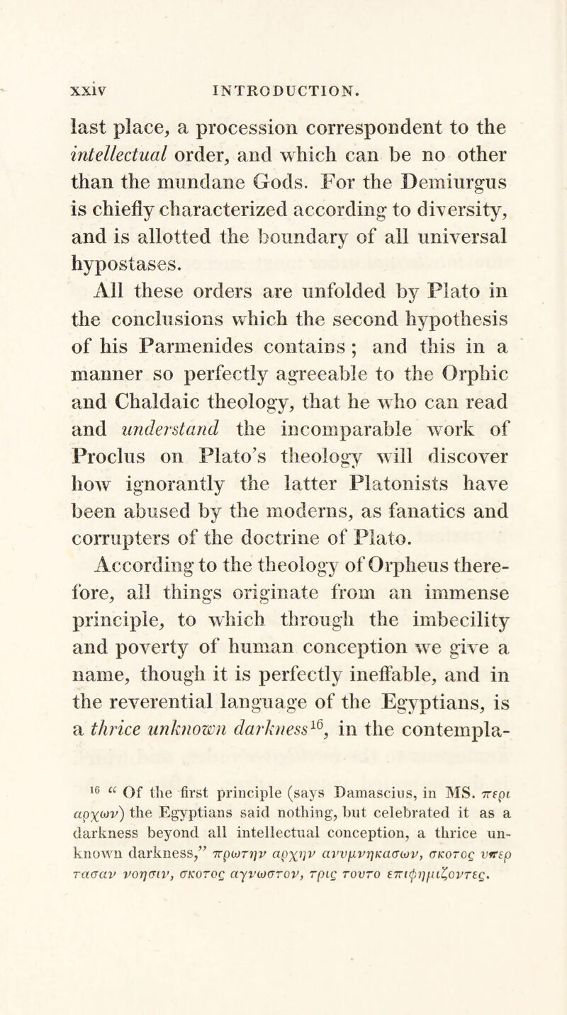 last place, a procession correspondent to the intellectual order, and which can be no other than the mundane Gods. For the Demiurgus is chiefly characterized according to diversity, and is allotted the boundary of all universal hypostases. All these orders are unfolded by Plato in the conclusions which the second hypothesis of his Parmenides contains ; and this in a manner so perfectly agreeable to the Orphic and Chaldaic theology, that he who can read and understand the incomparable work of Proclus on Plato’s theology will discover how ignorantly the latter Platonists have been abused by the moderns, as fanatics and corrupters of the doctrine of Plato. According to the theology of Orpheus there¬ fore, all things originate from an immense principle, to which through the imbecility and poverty of human conception we give a name, though it is perfectly ineffable, and in the reverential language of the Egyptians, is a thrice unknown darkness16, in the contempla- 10 u Of the first principle (says Damascius, in MS. 7Tfpt apx^v) the Egyptians said nothing, but celebrated it as a darkness beyond all intellectual conception, a thrice un¬ known darkness,” Trpiorrjv cipxi1v avvpvrjKacnov, aicorog vvrep racrav vorjciv, CKorog ayrucTov, rpig rovro tTTupi]pi^Gvrtg.
