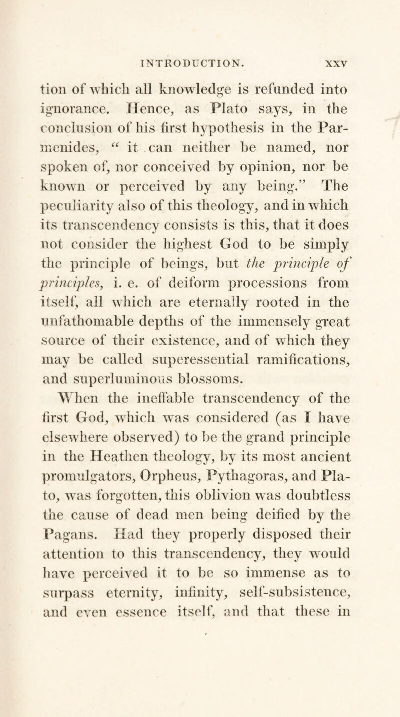 tion of which all knowledge is refunded into ignorance. H ence, as Plato says, in the conclusion of his first hypothesis in the Par¬ menides, “ it can neither be named, nor spoken of, nor conceived by opinion, nor be known or perceived by any being.” The peculiarity also of this theology, and in which its transcendency consists is this, that it does not consider the highest God to be simply the principle of beings, but the principle of principles, i. e. of deiform processions from itself, all which are eternally rooted in the unfathomable depths of the immensely great source of their existence, and of which they may be called superessential ramifications, and superluminous blossoms. When the ineffable transcendency of the first God, which was considered (as I have elsewhere observed) to be the grand principle in the Heathen theology, by its most ancient promulgators, Orpheus, Pythagoras, and Pla¬ to, was forgotten, this oblivion was doubtless the cause of dead men being deified by the Pagans. Had they properly disposed their attention to this transcendency, they would have perceived it to be so immense as to surpass eternity, infinity, self-subsistence, and even essence itself, and that these in
