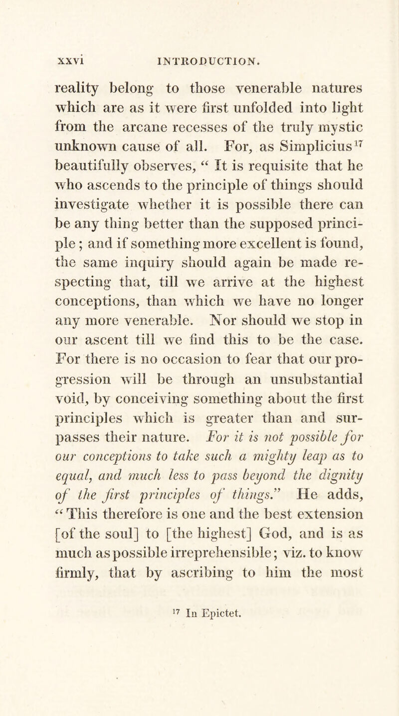 reality belong to those venerable natures which are as it were first unfolded into light from the arcane recesses of the truly mystic unknown cause of all. For, as Simplicius17 beautifully observes, “ It is requisite that he who ascends to the principle of things should investigate whether it is possible there can be any thing better than the supposed princi¬ ple ; and if something more excellent is found, the same inquiry should again be made re¬ specting that, till we arrive at the highest conceptions, than which we have no longer any more venerable. Nor should we stop in our ascent till we find this to be the case. For there is no occasion to fear that our pro¬ gression will be through an unsubstantial void, by conceiving something about the first principles which is greater than and sur¬ passes their nature. For it is not possible for our conceptions to take such a mighty leap as to equal, and much less to pass beyond the dignity of the first principles of thingsHe adds, “ This therefore is one and the best extension [of the soul] to [the highest] God, and is as much as possible irreprehensible; viz. to know firmly, that by ascribing to him the most 17 In Epictet.