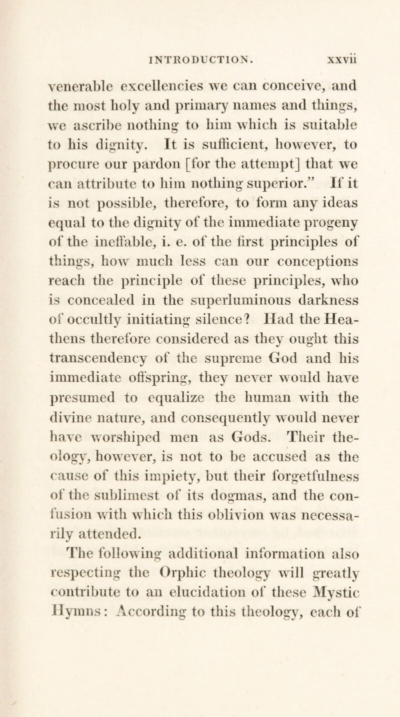 venerable excellencies we can conceive, and the most holy and primary names and things, we ascribe nothing to him which is suitable to his dignity. It is sufficient, however, to procure our pardon [for the attempt] that we can attribute to him nothing superior/’ If it is not possible, therefore, to form any ideas equal to the dignity of the immediate progeny of the ineffable, i. e. of the first principles of things, how much less can our conceptions reach the principle of these principles, who is concealed in the superluminous darkness of occultly initiating silence? Had the Hea¬ thens therefore considered as they ought this transcendency of the supreme God and his immediate offspring, they never would have presumed to equalize the human with the divine nature, and consequently would never have worshiped men as Gods. Their the¬ ology, however, is not to be accused as the cause of this impiety, but their forgetfulness of the sublimest of its dogmas, and the con¬ fusion with which this oblivion was necessa¬ rily attended. The following additional information also respecting the Orphic theology will greatly contribute to an elucidation of these Mystic Hymns: According to this theology, each of