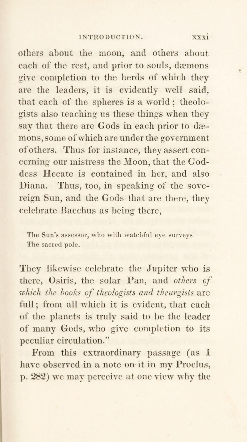 others about the moon, and others about each of the rest, and prior to souls, daemons give completion to the herds of which they are the leaders, it is evidently well said, that each of the spheres is a world ; theolo- gists also teaching us these things when they say that there are Gods in each prior to dae¬ mons, some of which are under the government of others. Thus for instance, they assert con¬ cerning our mistress the Moon, that the God¬ dess Hecate is contained in her, and also Diana. Thus, too, in speaking of the sove¬ reign Sun, and the Gods that are there, they celebrate Bacchus as being there, The Sun’s assessor, who with watchful eye surveys The sacred pole. They likewise celebrate the Jupiter who is there, Osiris, the solar Pan, and others of which the books of theologists and theurgists are full; from all which it is evident, that each of the planets is truly said to be the leader of many Gods, who give completion to its peculiar circulation.” From this extraordinary passage (as I have observed in a note on it in my Proclus, p. 282) we may perceive at one view why the